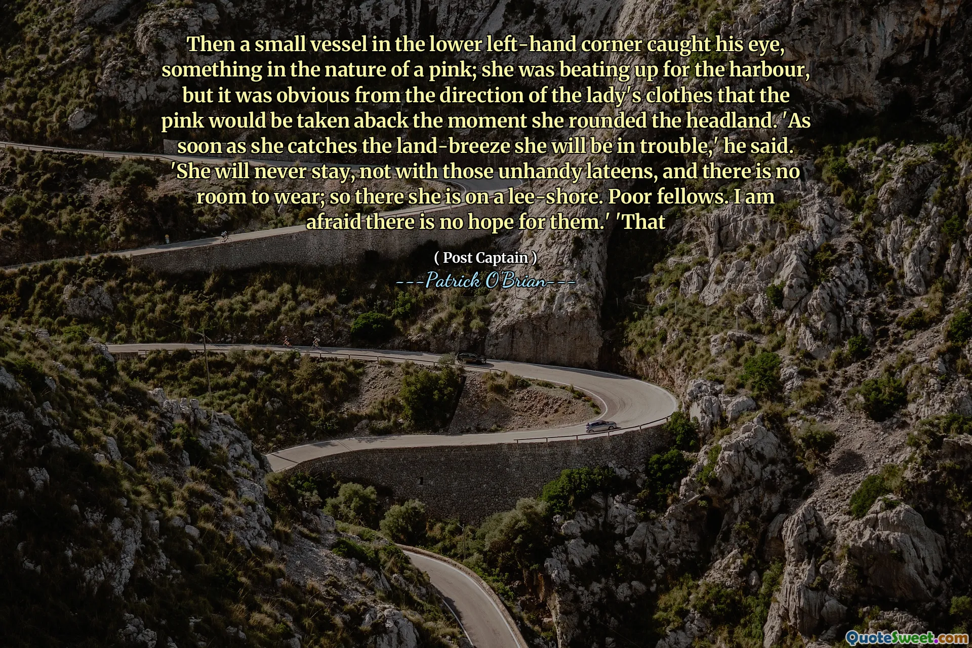 Then a small vessel in the lower left-hand corner caught his eye, something in the nature of a pink; she was beating up for the harbour, but it was obvious from the direction of the lady's clothes that the pink would be taken aback the moment she rounded the headland. 'As soon as she catches the land-breeze she will be in trouble,' he said. 'She will never stay, not with those unhandy lateens, and there is no room to wear; so there she is on a lee-shore. Poor fellows. I am afraid there is no hope for them.' 'That