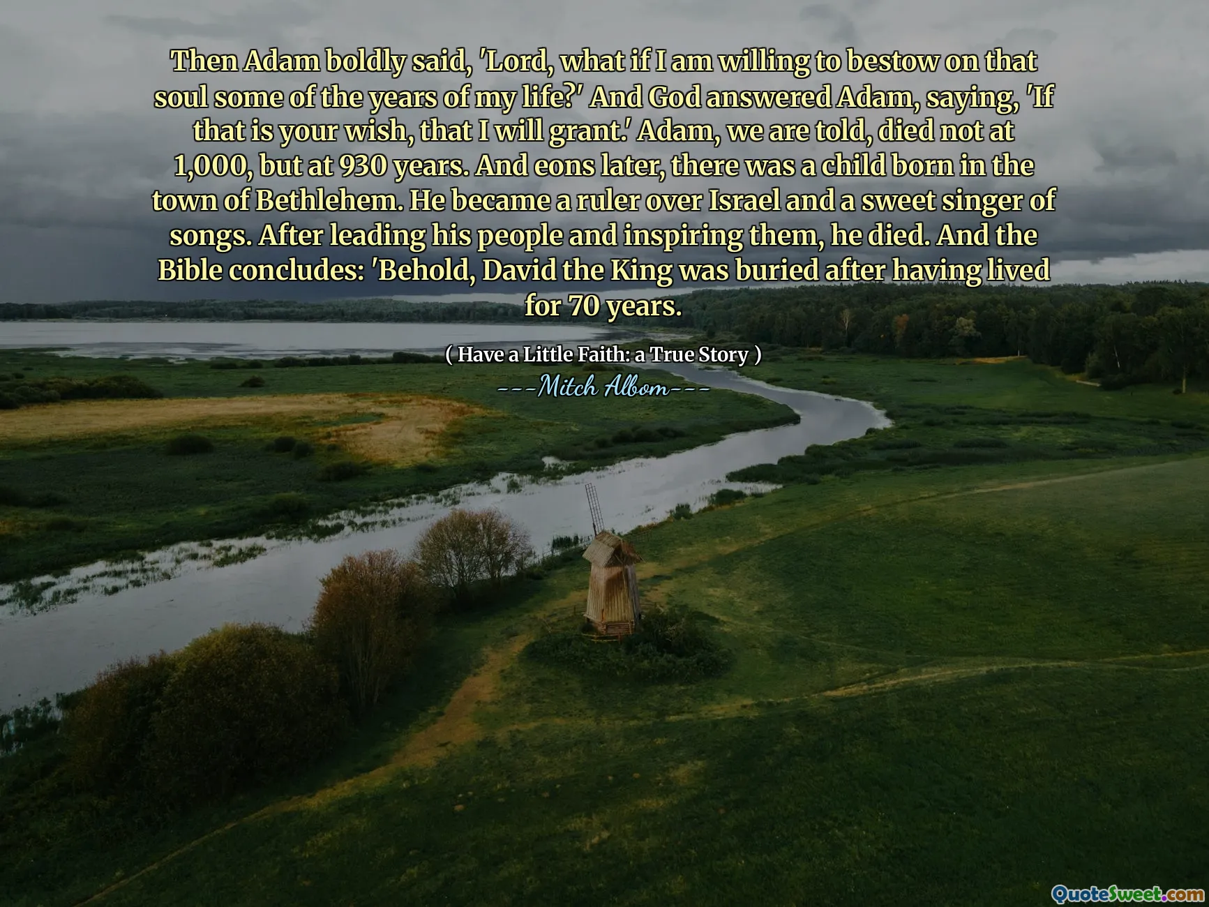 Dann sagte Adam mutig: "Herr, was ist, wenn ich bereit bin, dieser Seele einige der Jahre meines Lebens zu verleihen?" Und Gott antwortete Adam und sagte: "Wenn das dein Wunsch ist, werde ich gewähren." Adam wird uns mitgeteilt, starb nicht bei 1.000, sondern mit 930 Jahren. Und Äonen später wurde in der Stadt Bethlehem ein Kind geboren. Er wurde Herrscher über Israel und ein süßer Sänger von Liedern. Nachdem er sein Volk geführt und inspiriert hatte, starb er. Und die Bibel schließt: „Siehe, David der König wurde begraben, nachdem er 70 Jahre lang gelebt hatte.