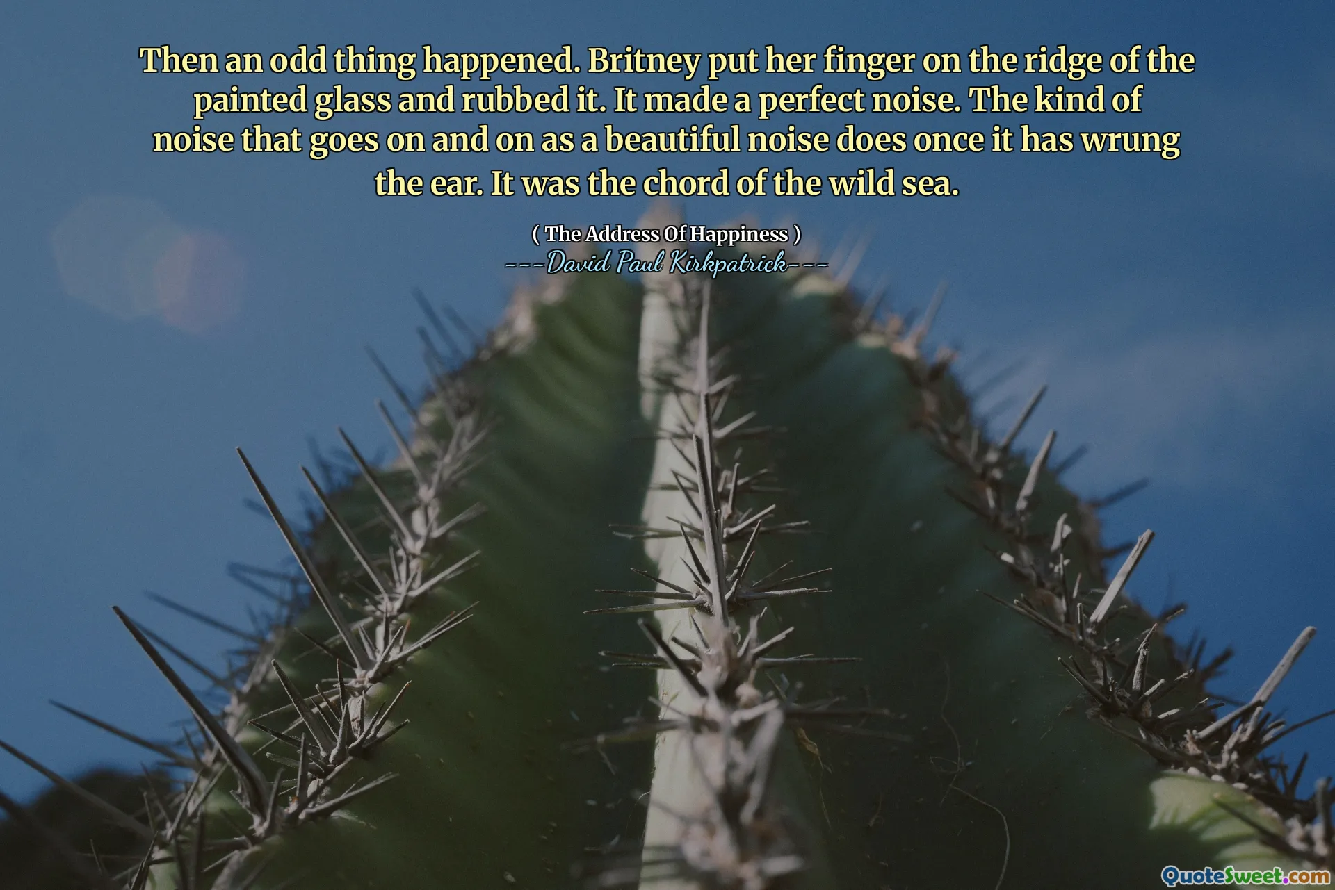 Then an odd thing happened. Britney put her finger on the ridge of the painted glass and rubbed it. It made a perfect noise. The kind of noise that goes on and on as a beautiful noise does once it has wrung the ear. It was the chord of the wild sea.
