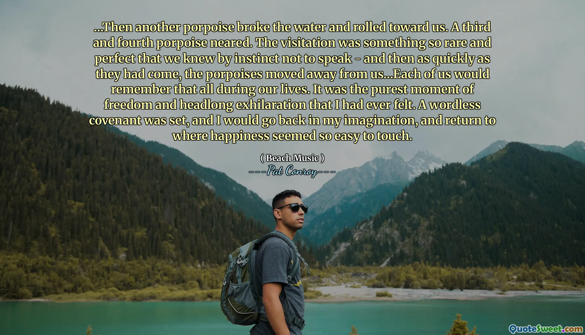…Then another porpoise broke the water and rolled toward us. A third and fourth porpoise neared. The visitation was something so rare and perfect that we knew by instinct not to speak - and then as quickly as they had come, the porpoises moved away from us…Each of us would remember that all during our lives. It was the purest moment of freedom and headlong exhilaration that I had ever felt. A wordless covenant was set, and I would go back in my imagination, and return to where happiness seemed so easy to touch.