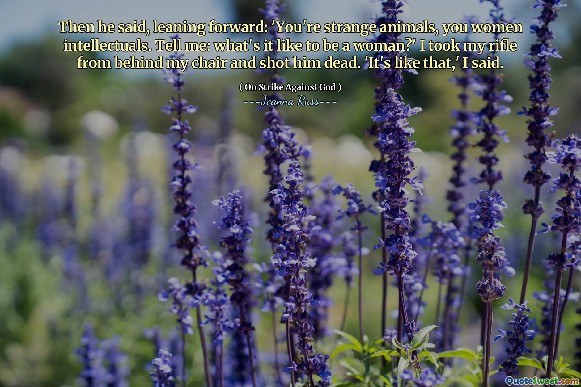 Then he said, leaning forward: 'You're strange animals, you women intellectuals. Tell me: what's it like to be a woman?' I took my rifle from behind my chair and shot him dead. 'It's like that,' I said.
