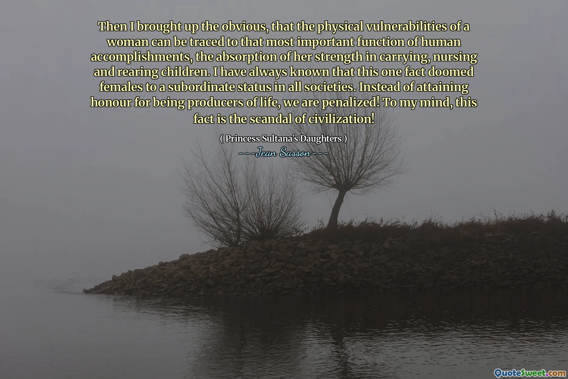 Then I brought up the obvious, that the physical vulnerabilities of a woman can be traced to that most important function of human accomplishments, the absorption of her strength in carrying, nursing and rearing children. I have always known that this one fact doomed females to a subordinate status in all societies. Instead of attaining honour for being producers of life, we are penalized! To my mind, this fact is the scandal of civilization!
