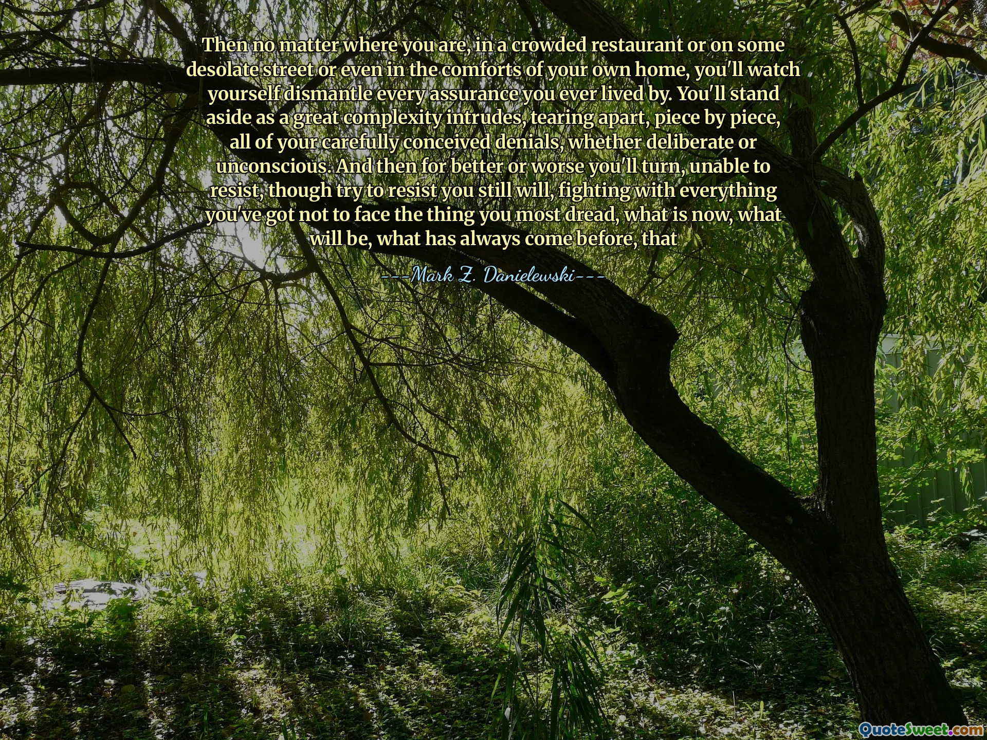 Then no matter where you are, in a crowded restaurant or on some desolate street or even in the comforts of your own home, you'll watch yourself dismantle every assurance you ever lived by. You'll stand aside as a great complexity intrudes, tearing apart, piece by piece, all of your carefully conceived denials, whether deliberate or unconscious. And then for better or worse you'll turn, unable to resist, though try to resist you still will, fighting with everything you've got not to face the thing you most dread, what is now, what will be, what has always come before, that