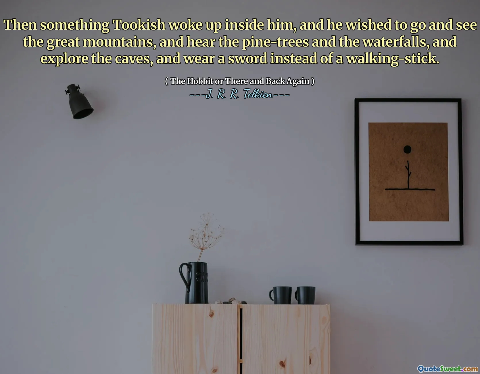 Then something Tookish woke up inside him, and he wished to go and see the great mountains, and hear the pine-trees and the waterfalls, and explore the caves, and wear a sword instead of a walking-stick.