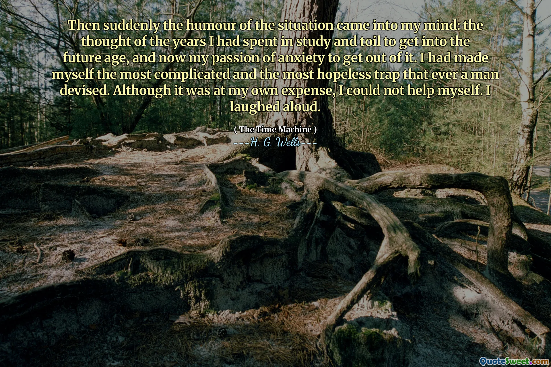 Then suddenly the humour of the situation came into my mind: the thought of the years I had spent in study and toil to get into the future age, and now my passion of anxiety to get out of it. I had made myself the most complicated and the most hopeless trap that ever a man devised. Although it was at my own expense, I could not help myself. I laughed aloud.