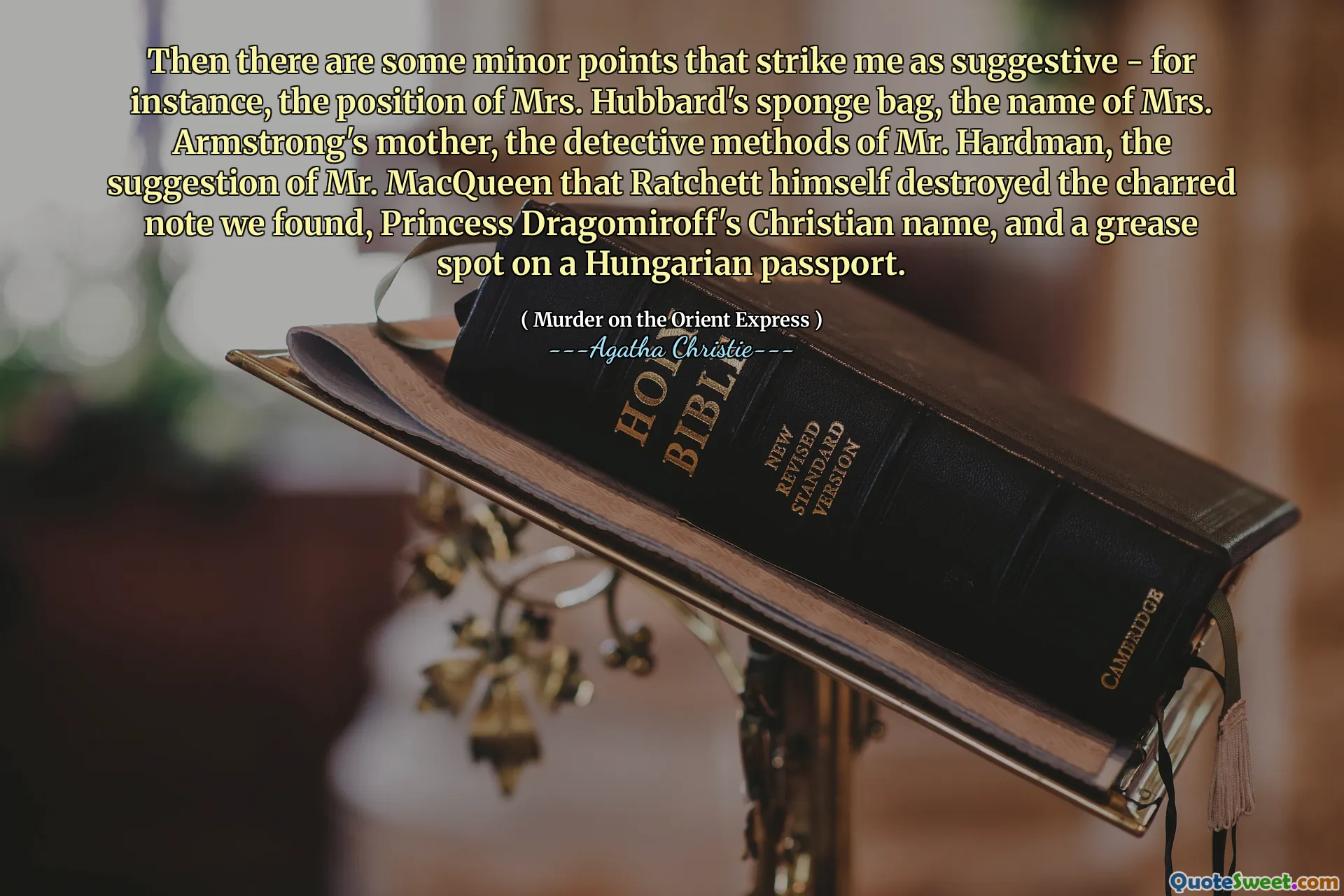 Then there are some minor points that strike me as suggestive - for instance, the position of Mrs. Hubbard's sponge bag, the name of Mrs. Armstrong's mother, the detective methods of Mr. Hardman, the suggestion of Mr. MacQueen that Ratchett himself destroyed the charred note we found, Princess Dragomiroff's Christian name, and a grease spot on a Hungarian passport.