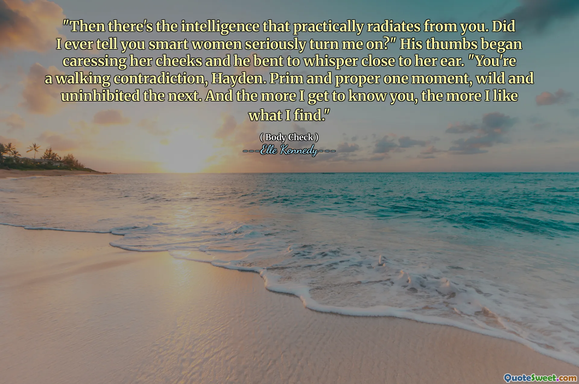 "Then there's the intelligence that practically radiates from you. Did I ever tell you smart women seriously turn me on?" His thumbs began caressing her cheeks and he bent to whisper close to her ear. "You're a walking contradiction, Hayden. Prim and proper one moment, wild and uninhibited the next. And the more I get to know you, the more I like what I find."