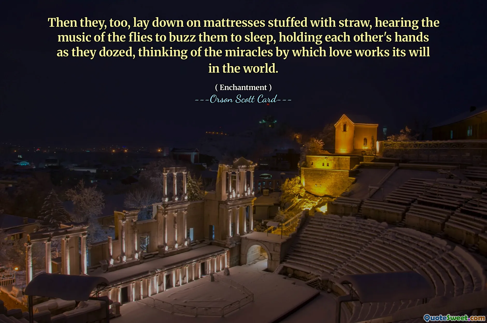 Then they, too, lay down on mattresses stuffed with straw, hearing the music of the flies to buzz them to sleep, holding each other's hands as they dozed, thinking of the miracles by which love works its will in the world.
