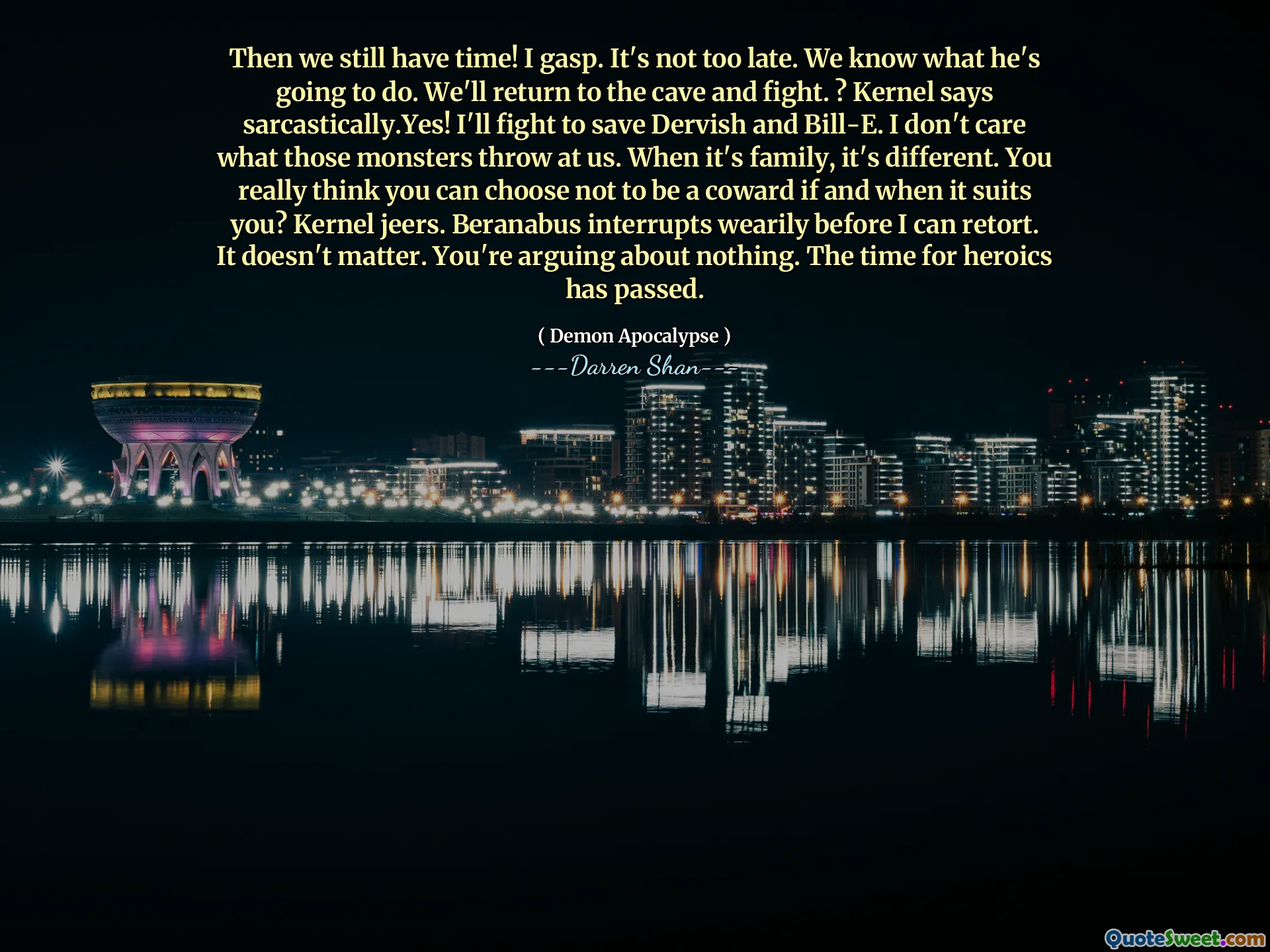 Then we still have time! I gasp. It's not too late. We know what he's going to do. We'll return to the cave and fight. ? Kernel says sarcastically.Yes! I'll fight to save Dervish and Bill-E. I don't care what those monsters throw at us. When it's family, it's different. You really think you can choose not to be a coward if and when it suits you? Kernel jeers. Beranabus interrupts wearily before I can retort. It doesn't matter. You're arguing about nothing. The time for heroics has passed.