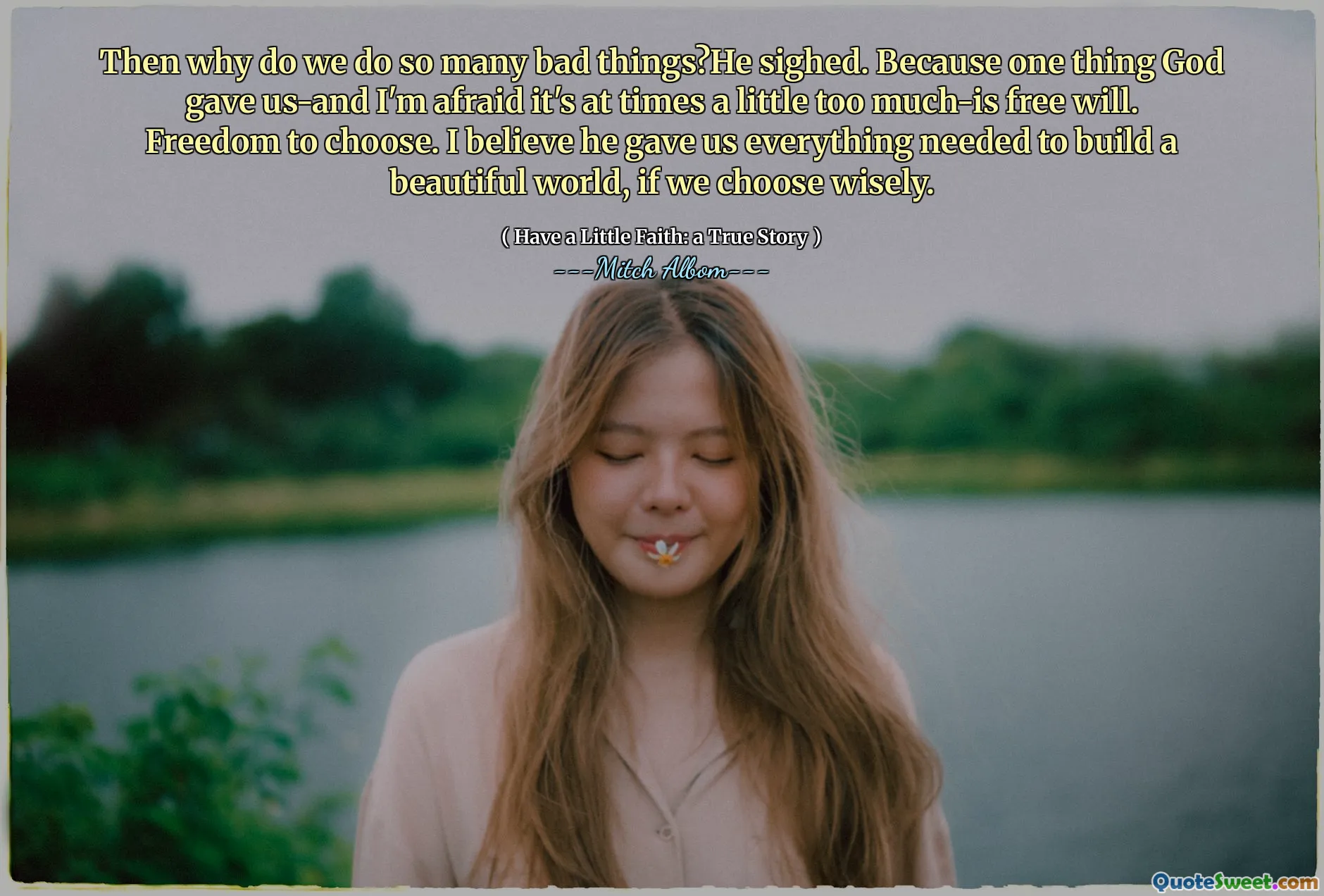 Then why do we do so many bad things?He sighed. Because one thing God gave us-and I'm afraid it's at times a little too much-is free will. Freedom to choose. I believe he gave us everything needed to build a beautiful world, if we choose wisely.