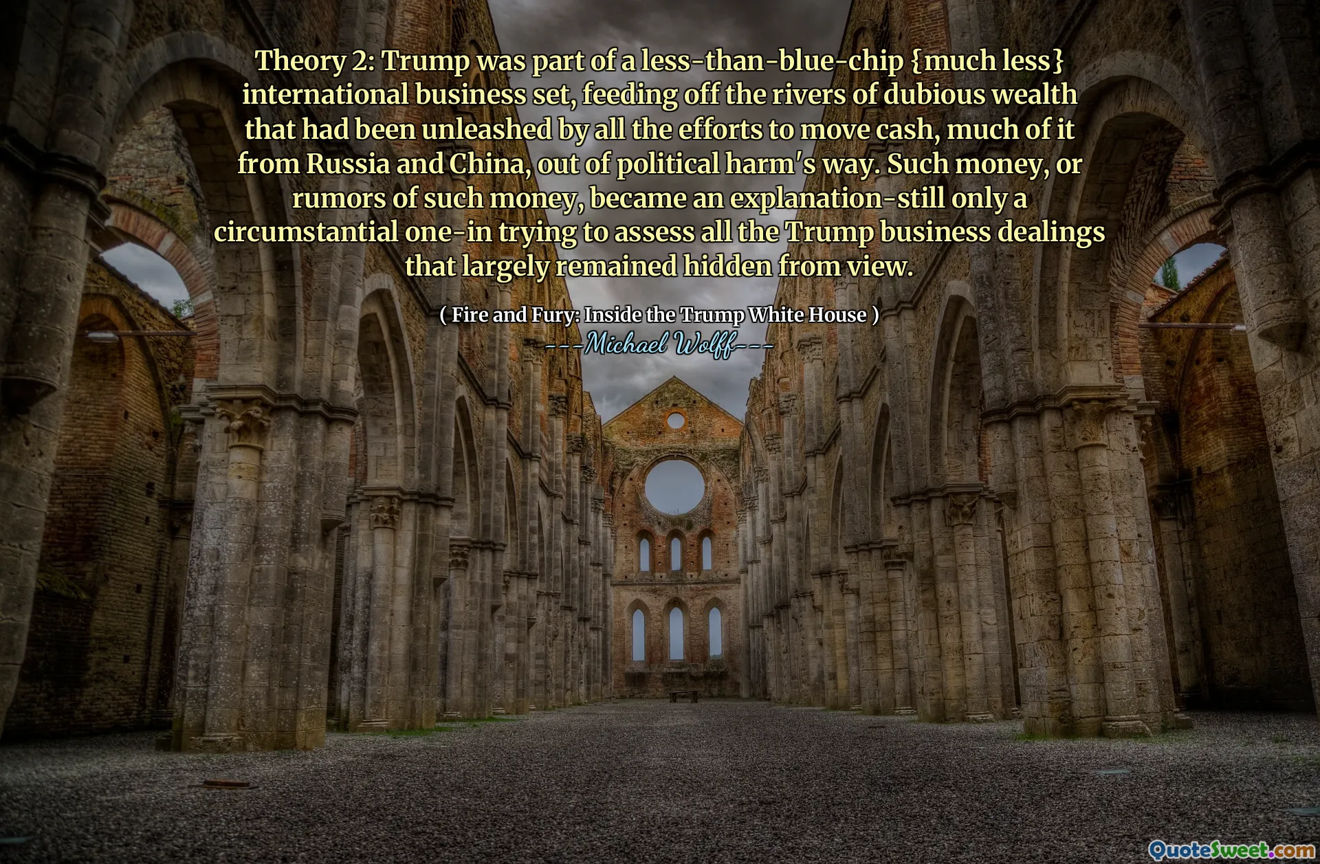 Theory 2: Trump was part of a less-than-blue-chip {much less} international business set, feeding off the rivers of dubious wealth that had been unleashed by all the efforts to move cash, much of it from Russia and China, out of political harm's way. Such money, or rumors of such money, became an explanation-still only a circumstantial one-in trying to assess all the Trump business dealings that largely remained hidden from view.