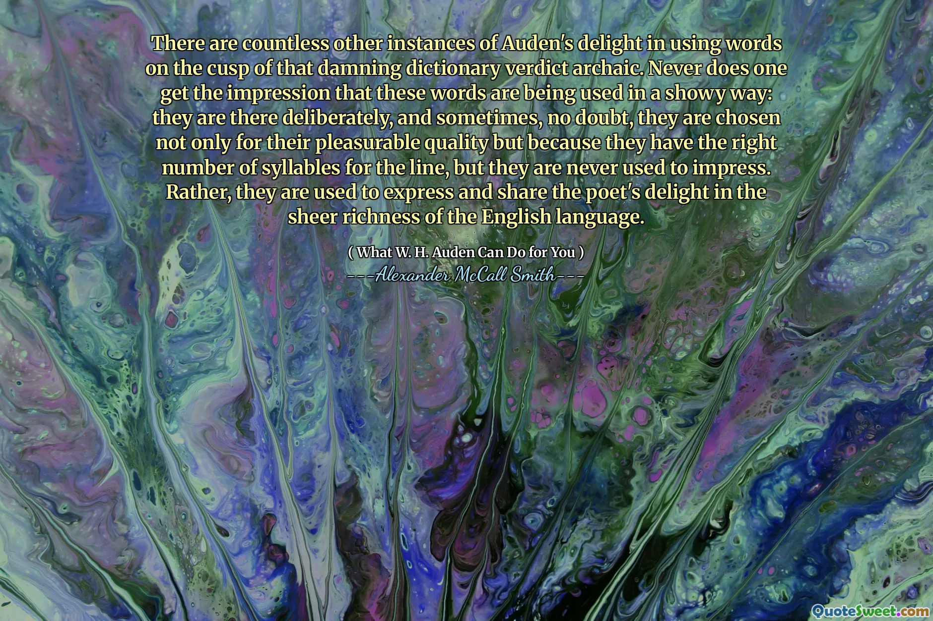 There are countless other instances of Auden's delight in using words on the cusp of that damning dictionary verdict archaic. Never does one get the impression that these words are being used in a showy way: they are there deliberately, and sometimes, no doubt, they are chosen not only for their pleasurable quality but because they have the right number of syllables for the line, but they are never used to impress. Rather, they are used to express and share the poet's delight in the sheer richness of the English language.
