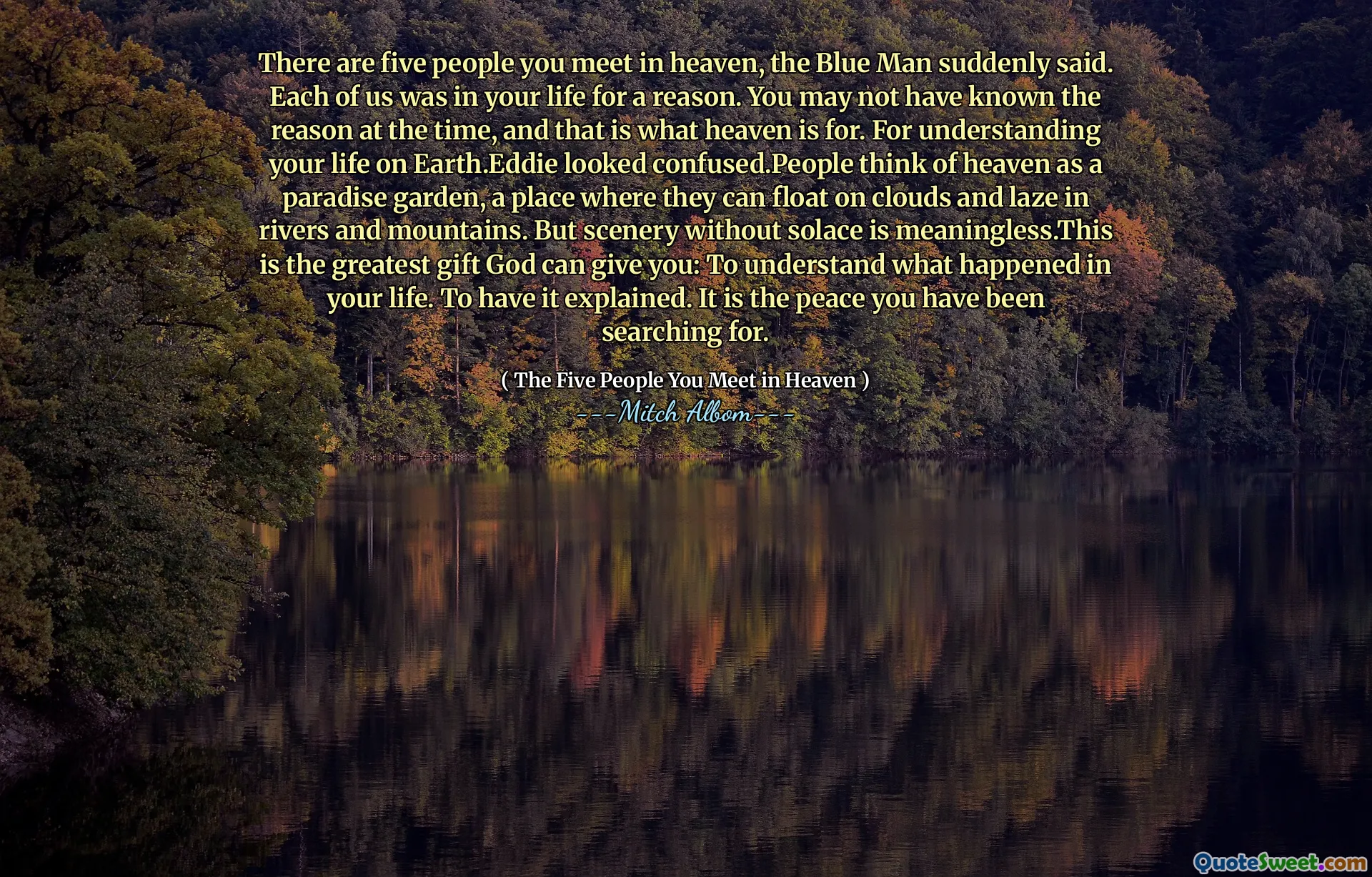 There are five people you meet in heaven, the Blue Man suddenly said. Each of us was in your life for a reason. You may not have known the reason at the time, and that is what heaven is for. For understanding your life on Earth.Eddie looked confused.People think of heaven as a paradise garden, a place where they can float on clouds and laze in rivers and mountains. But scenery without solace is meaningless.This is the greatest gift God can give you: To understand what happened in your life. To have it explained. It is the peace you have been searching for.