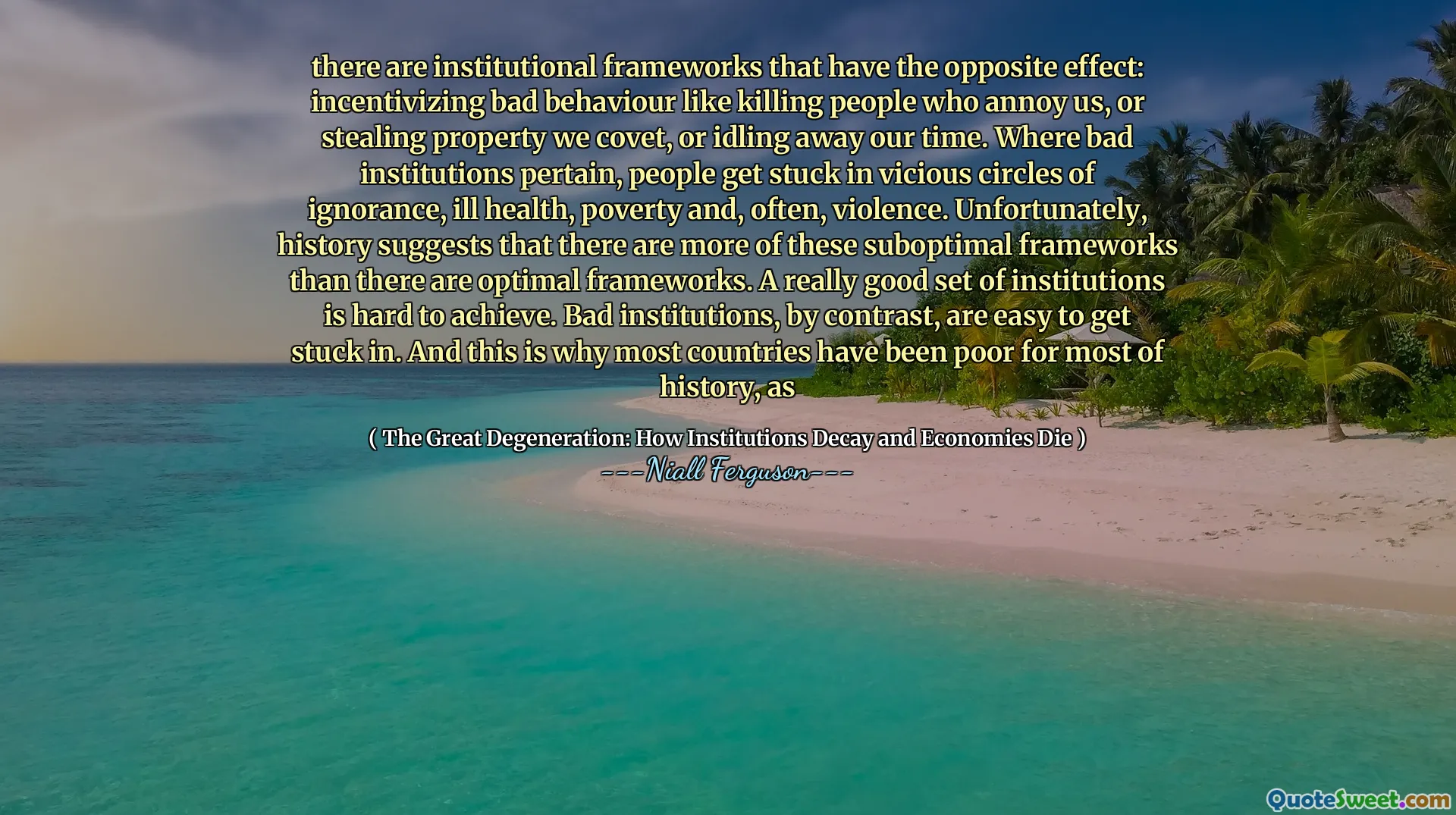there are institutional frameworks that have the opposite effect: incentivizing bad behaviour like killing people who annoy us, or stealing property we covet, or idling away our time. Where bad institutions pertain, people get stuck in vicious circles of ignorance, ill health, poverty and, often, violence. Unfortunately, history suggests that there are more of these suboptimal frameworks than there are optimal frameworks. A really good set of institutions is hard to achieve. Bad institutions, by contrast, are easy to get stuck in. And this is why most countries have been poor for most of history, as