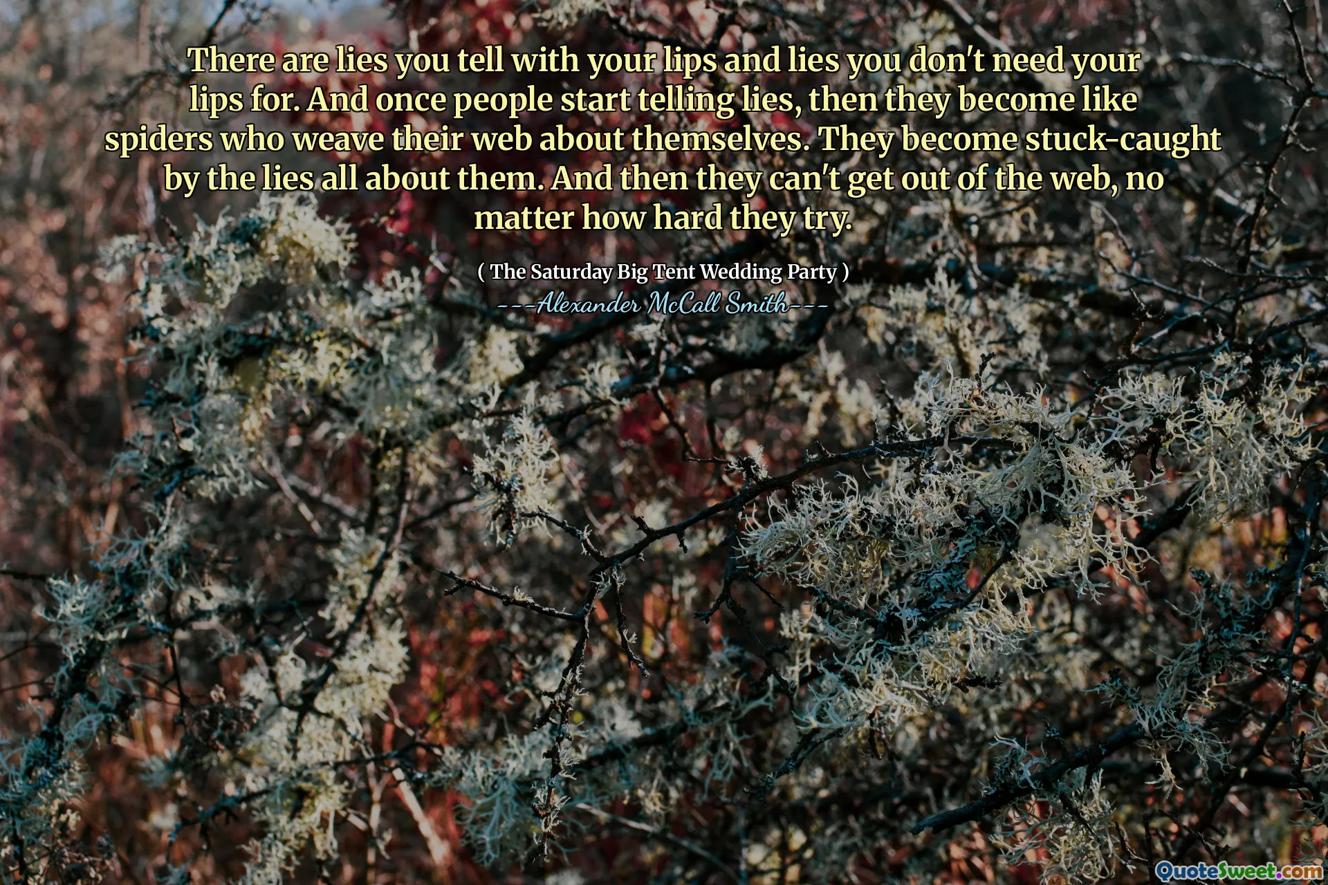 Ada kebohongan yang Anda katakan dengan bibir dan kebohongan Anda tidak membutuhkan bibir Anda. Dan begitu orang mulai berbohong, maka mereka menjadi seperti laba -laba yang menenun jaring mereka tentang diri mereka sendiri. Mereka menjadi terjebak oleh kebohongan tentang mereka. Dan kemudian mereka tidak bisa keluar dari web, tidak peduli seberapa keras mereka mencoba.