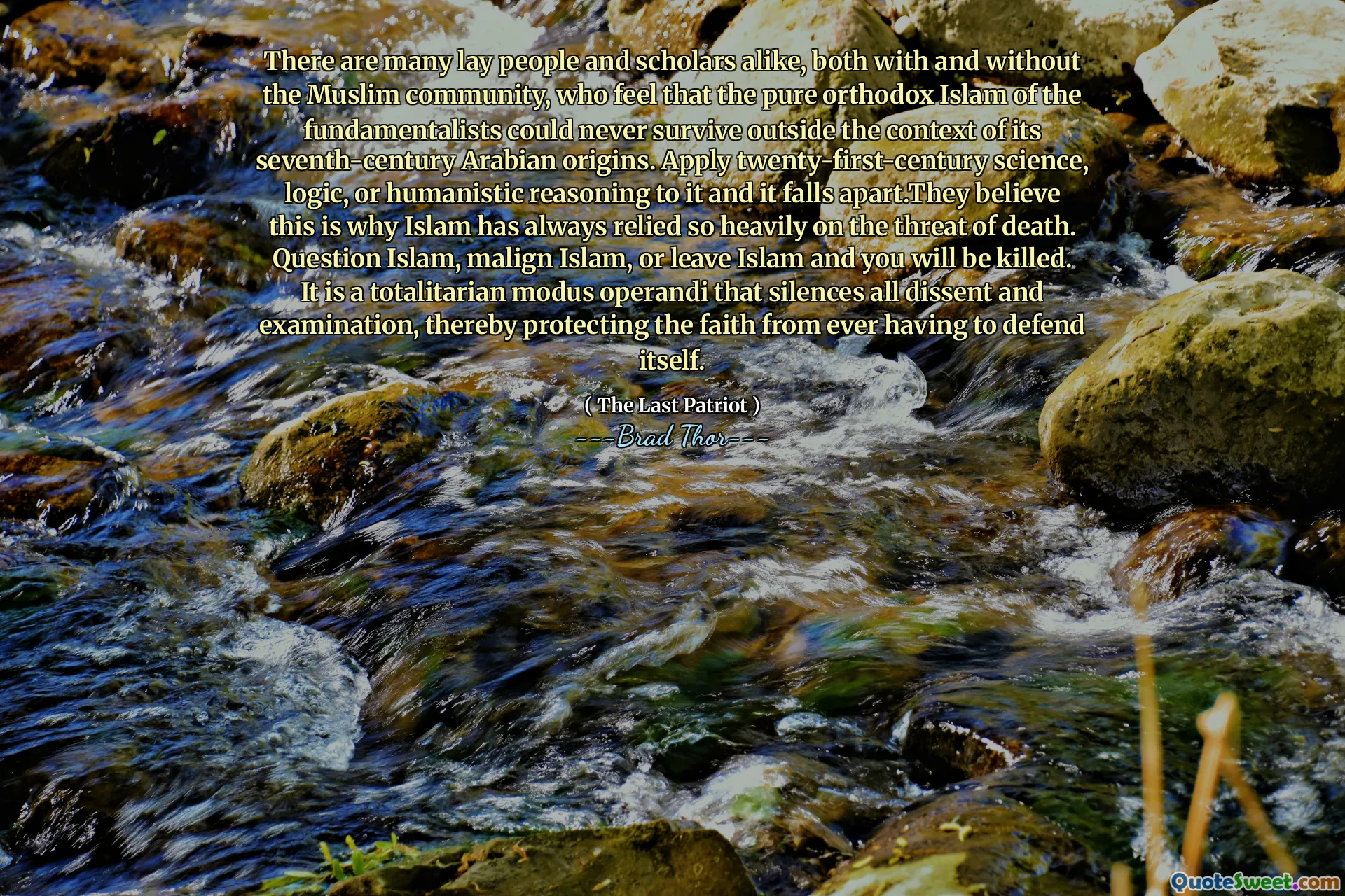 Existuje mnoho laiků i vědců, a to jak s muslimskou komunitou, tak i bez něj, kteří mají pocit, že čistý ortodoxní islám fundamentalistů nemohl nikdy přežít mimo kontext svého arabského původu sedmého století. Použijte na to vědu, logiku, logiku nebo humanistické odůvodnění dvacátého prvního století a věří, že to je důvod, proč se islám vždy tak silně spoléhal na hrozbu smrti. Zpochybňování islámu, maligního islámu nebo opustit islám a budete zabiti. Je to totalitní modus operandi, který umlčí všechny nesouhlasy a zkoumání, čímž chrání víru před tím, než se bude muset bránit.