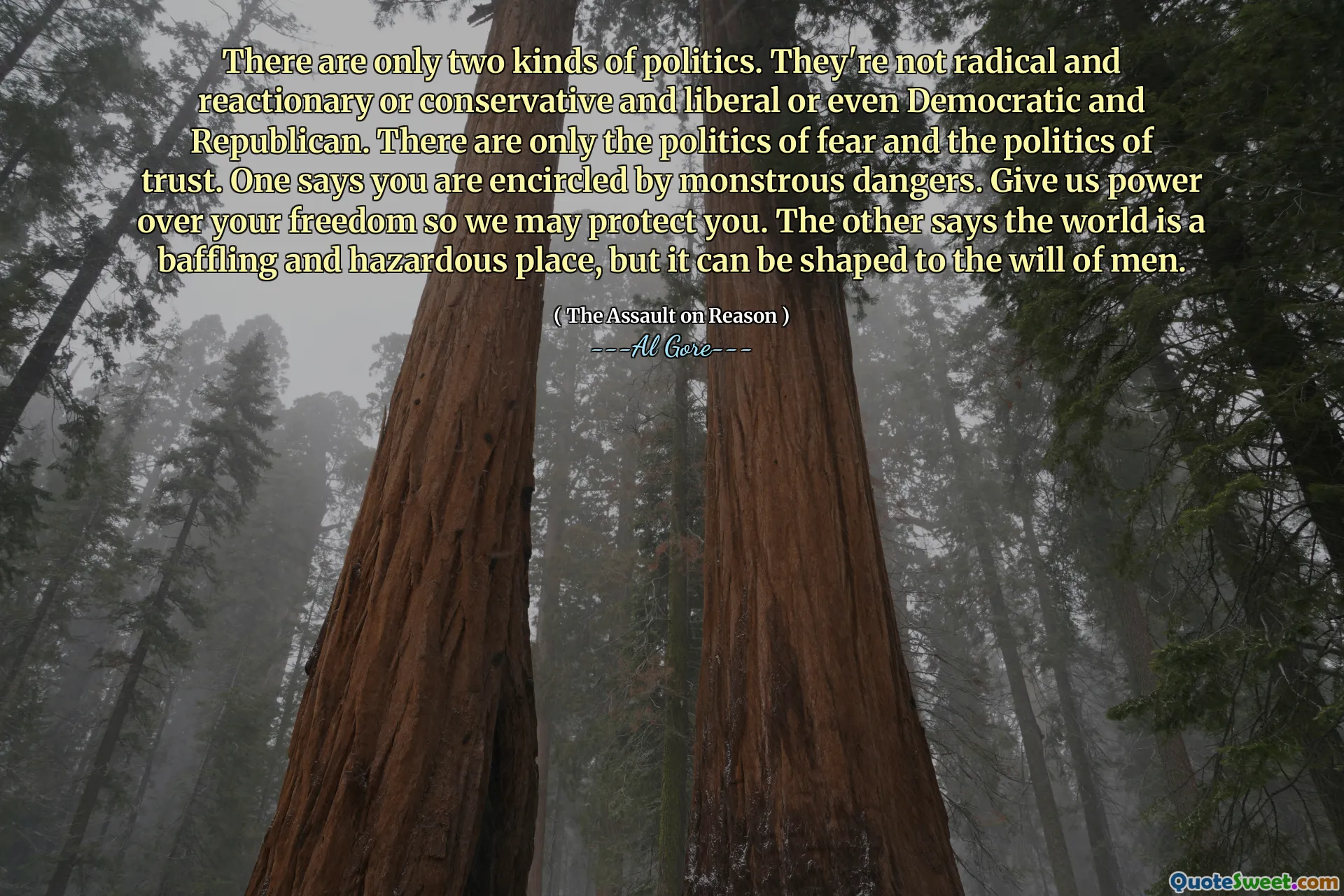 There are only two kinds of politics. They're not radical and reactionary or conservative and liberal or even Democratic and Republican. There are only the politics of fear and the politics of trust. One says you are encircled by monstrous dangers. Give us power over your freedom so we may protect you. The other says the world is a baffling and hazardous place, but it can be shaped to the will of men.