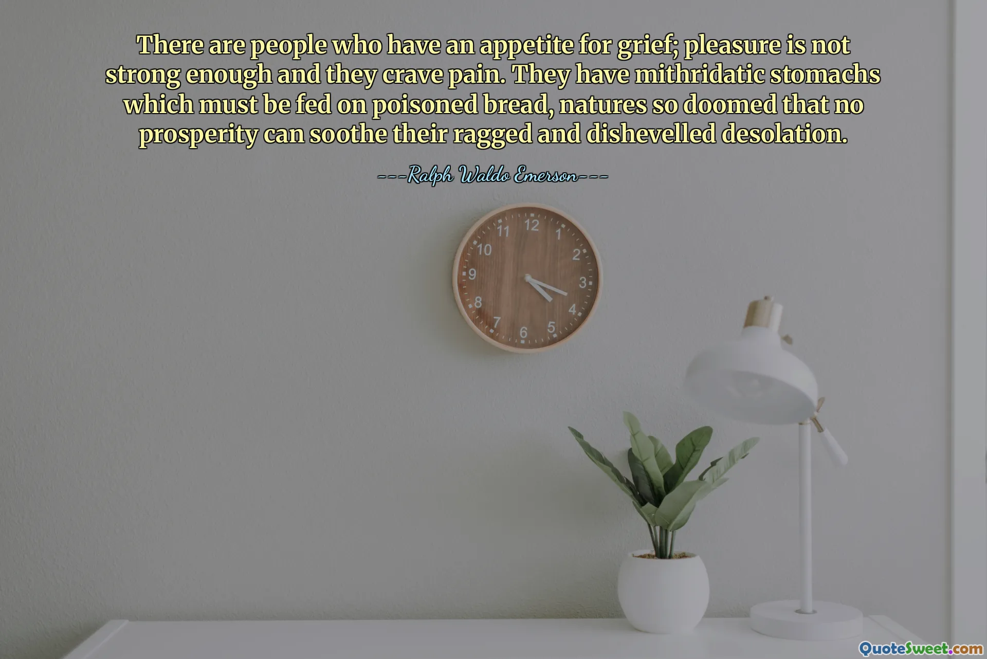 There are people who have an appetite for grief; pleasure is not strong enough and they crave pain. They have mithridatic stomachs which must be fed on poisoned bread, natures so doomed that no prosperity can soothe their ragged and dishevelled desolation.