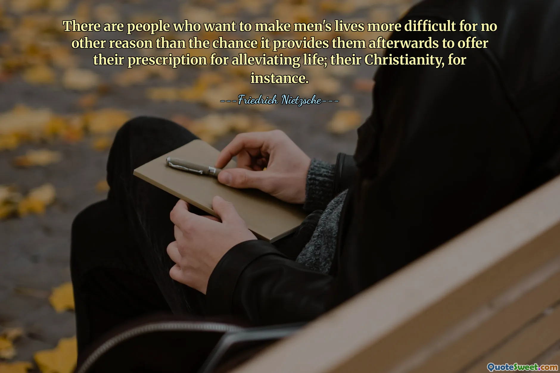 There are people who want to make men's lives more difficult for no other reason than the chance it provides them afterwards to offer their prescription for alleviating life; their Christianity, for instance.
