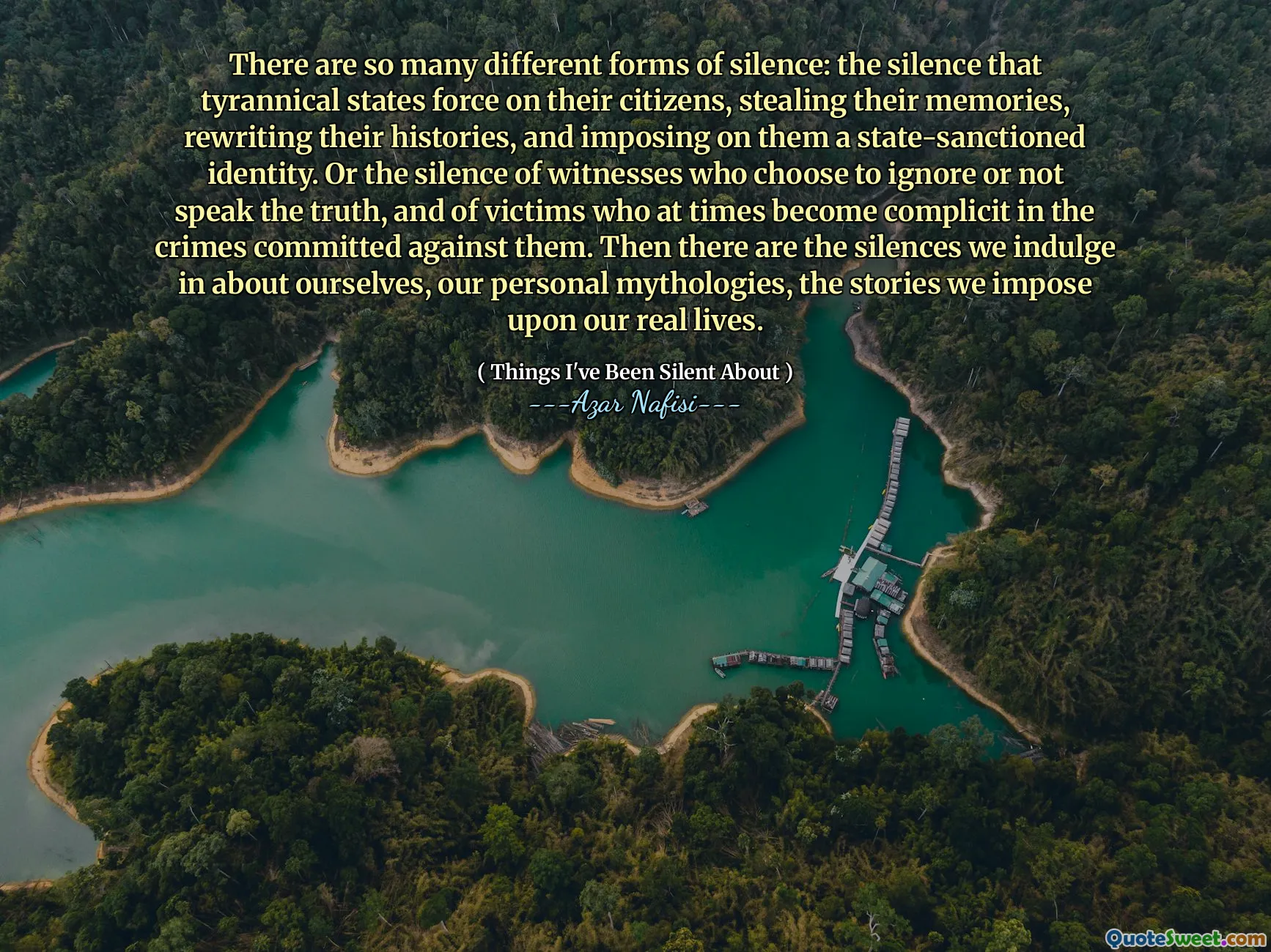 Ada begitu banyak bentuk keheningan: keheningan yang memaksa negara-negara tirani pada warganya, mencuri ingatan mereka, menulis ulang sejarah mereka, dan memaksakan kepada mereka identitas yang disetujui negara. Atau keheningan saksi yang memilih untuk mengabaikan atau tidak mengatakan kebenaran, dan para korban yang kadang -kadang terlibat dalam kejahatan yang dilakukan terhadap mereka. Lalu ada keheningan yang kita nikmati tentang diri kita sendiri, mitologi pribadi kita, kisah -kisah yang kita bebankan pada kehidupan kita yang sebenarnya.