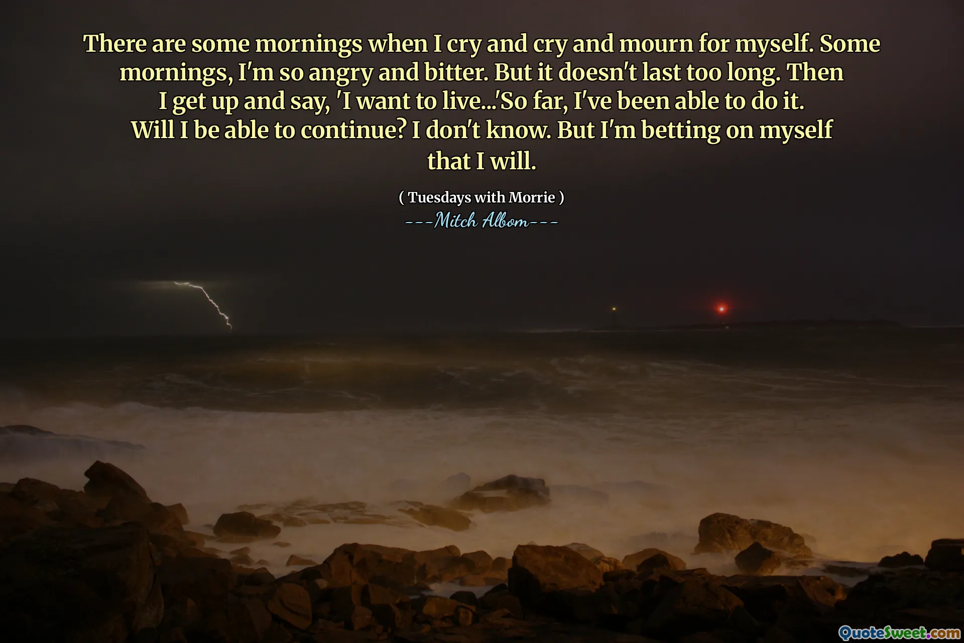 There are some mornings when I cry and cry and mourn for myself. Some mornings, I'm so angry and bitter. But it doesn't last too long. Then I get up and say, 'I want to live...'So far, I've been able to do it. Will I be able to continue? I don't know. But I'm betting on myself that I will.