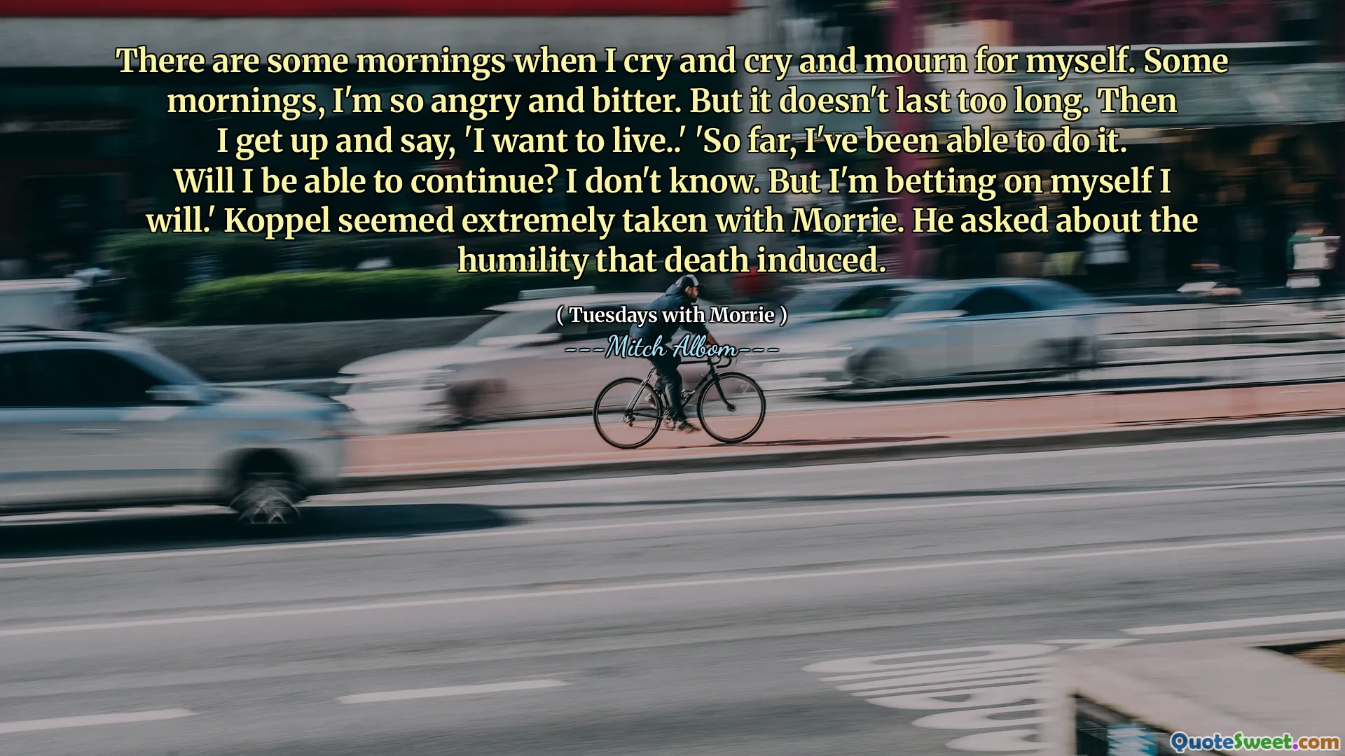 There are some mornings when I cry and cry and mourn for myself. Some mornings, I'm so angry and bitter. But it doesn't last too long. Then I get up and say, 'I want to live..' 'So far, I've been able to do it. Will I be able to continue? I don't know. But I'm betting on myself I will.' Koppel seemed extremely taken with Morrie. He asked about the humility that death induced.