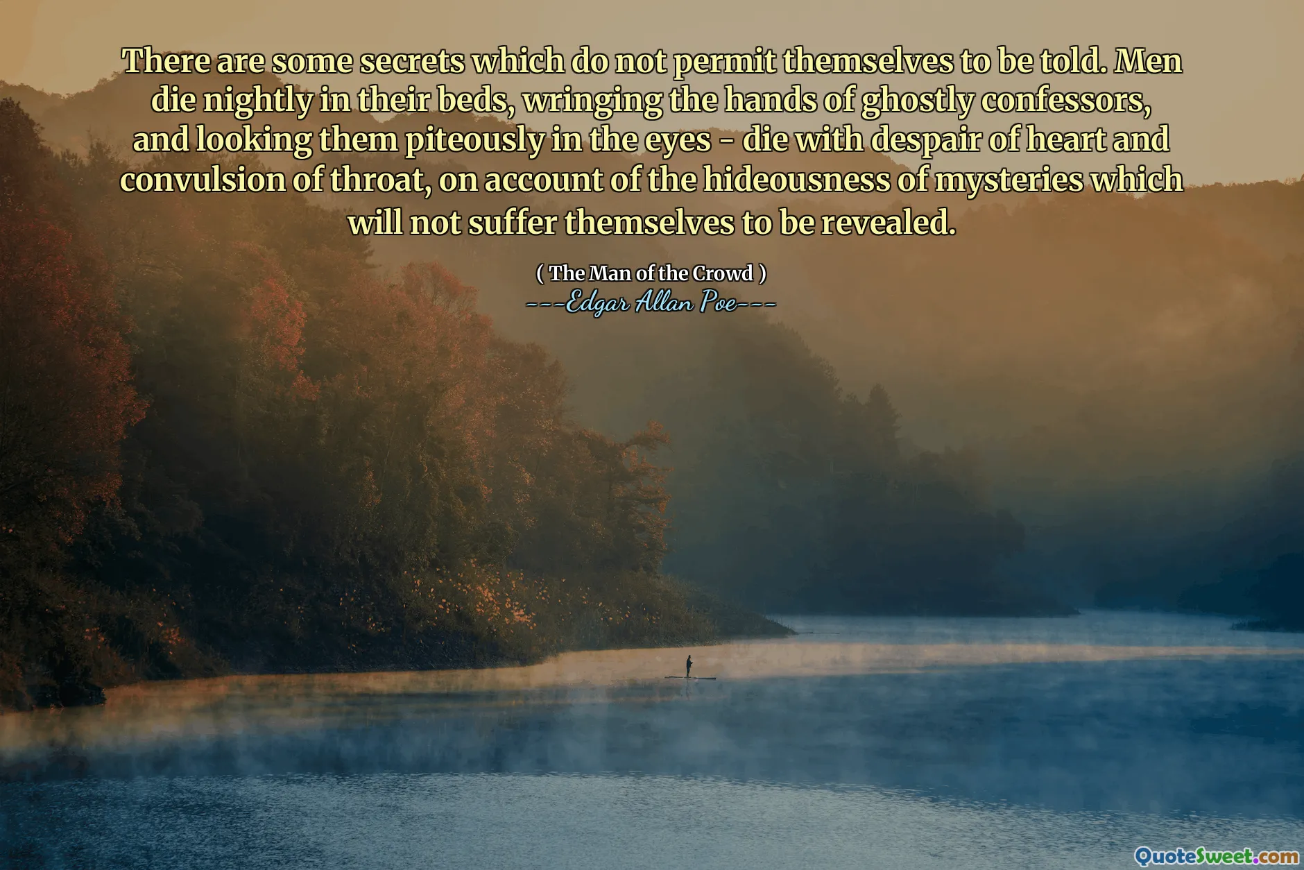 There are some secrets which do not permit themselves to be told. Men die nightly in their beds, wringing the hands of ghostly confessors, and looking them piteously in the eyes - die with despair of heart and convulsion of throat, on account of the hideousness of mysteries which will not suffer themselves to be revealed.