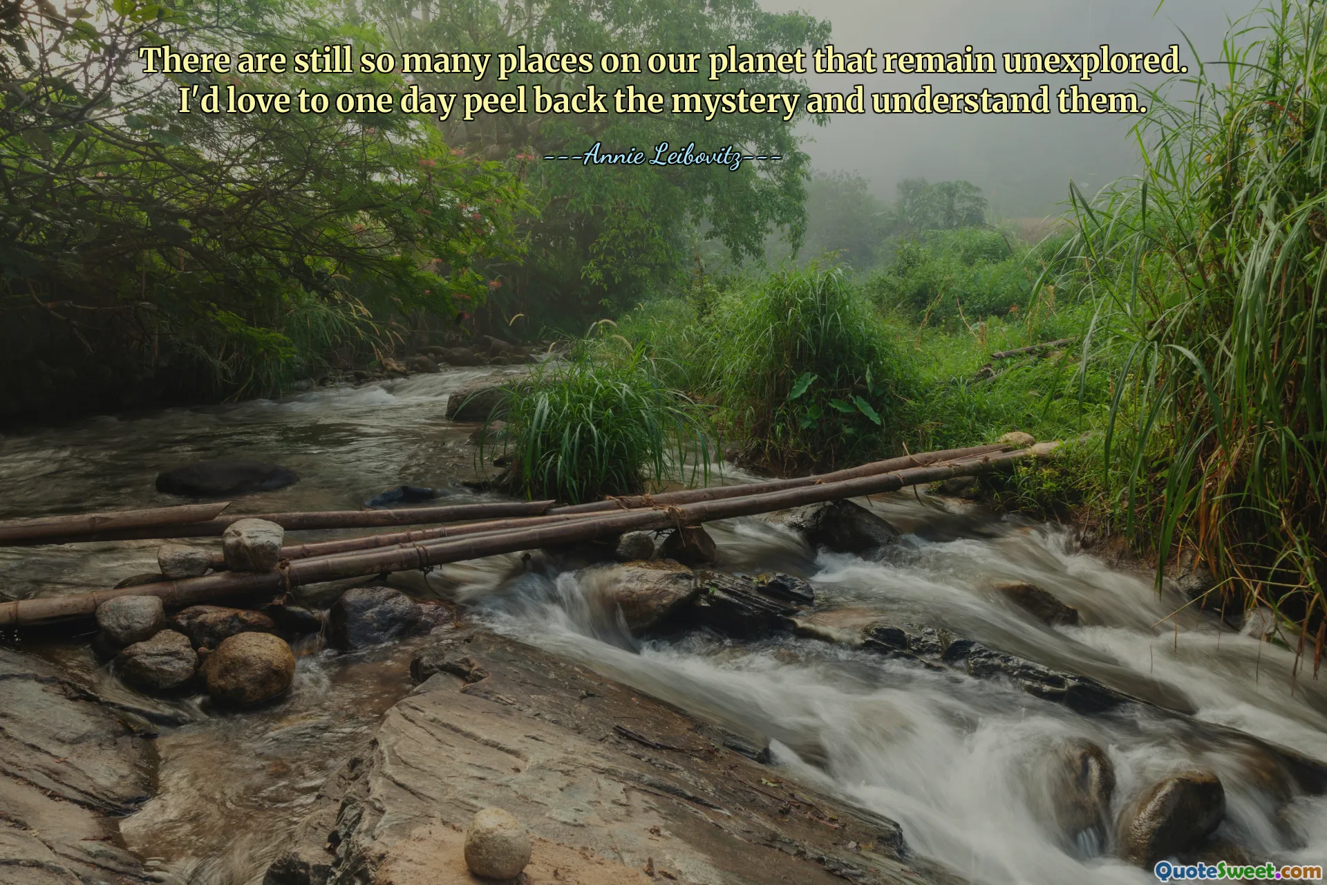 There are still so many places on our planet that remain unexplored. I'd love to one day peel back the mystery and understand them.