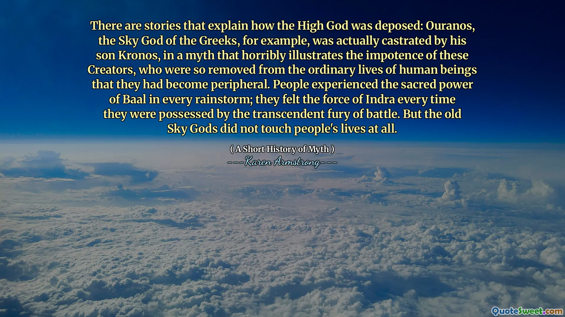 There are stories that explain how the High God was deposed: Ouranos, the Sky God of the Greeks, for example, was actually castrated by his son Kronos, in a myth that horribly illustrates the impotence of these Creators, who were so removed from the ordinary lives of human beings that they had become peripheral. People experienced the sacred power of Baal in every rainstorm; they felt the force of Indra every time they were possessed by the transcendent fury of battle. But the old Sky Gods did not touch people's lives at all.