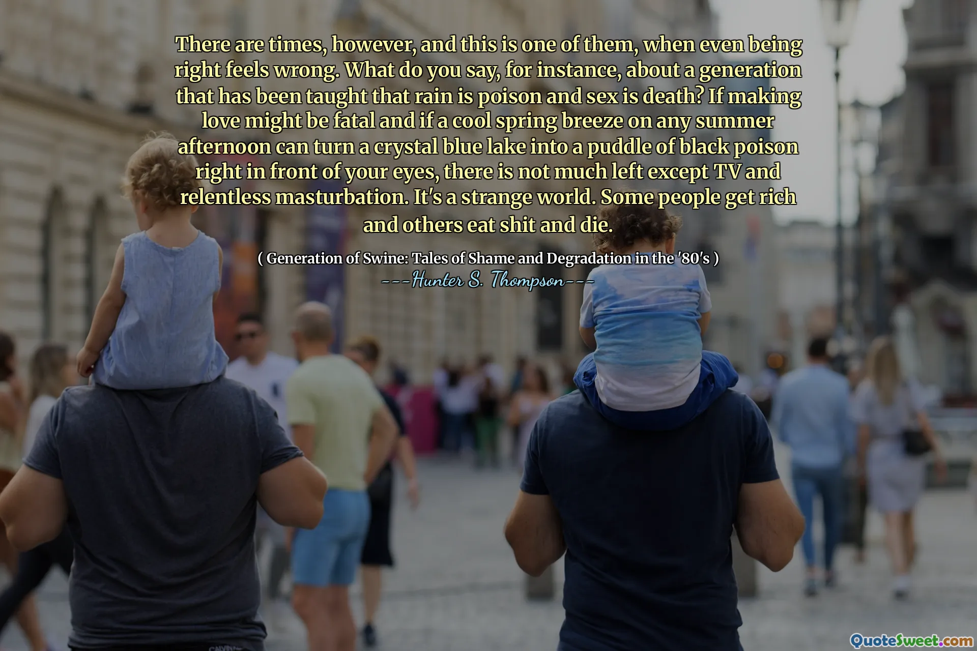 Jsou však časy, a to je jeden z nich, když se dokonce má pravdu, cítí se špatně. Co říkáte například o generaci, která se učí, že déšť je jedem a sex je smrt? Pokud by milování mohlo být fatální a pokud by chladný jarní vánek v jakémkoli letním odpoledni mohl proměnit křišťálově modré jezero na louže černého jedu přímo před vašimi očima, nezbývá moc kromě televize a vytrvalé masturbace. Je to podivný svět. Někteří lidé zbohatnou a jiní jedí hovno a umírají.