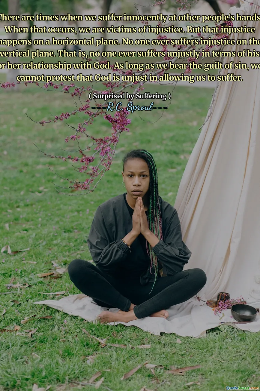 There are times when we suffer innocently at other people's hands. When that occurs, we are victims of injustice. But that injustice happens on a horizontal plane. No one ever suffers injustice on the vertical plane. That is, no one ever suffers unjustly in terms of his or her relationship with God. As long as we bear the guilt of sin, we cannot protest that God is unjust in allowing us to suffer.