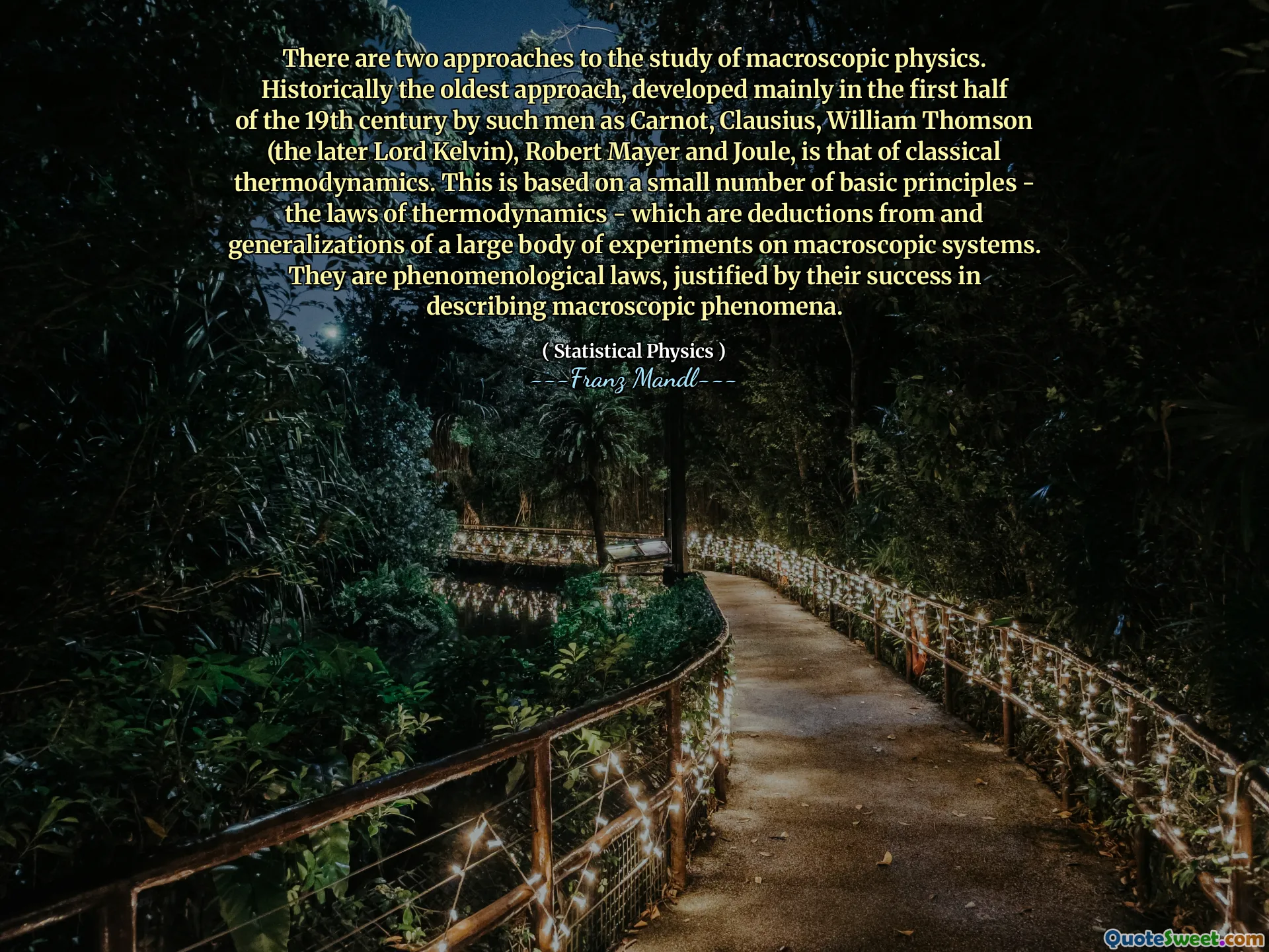 There are two approaches to the study of macroscopic physics. Historically the oldest approach, developed mainly in the first half of the 19th century by such men as Carnot, Clausius, William Thomson (the later Lord Kelvin), Robert Mayer and Joule, is that of classical thermodynamics. This is based on a small number of basic principles - the laws of thermodynamics - which are deductions from and generalizations of a large body of experiments on macroscopic systems. They are phenomenological laws, justified by their success in describing macroscopic phenomena.