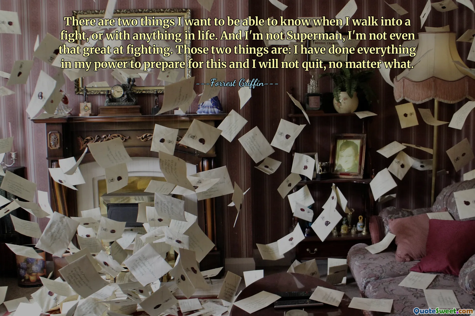 There are two things I want to be able to know when I walk into a fight, or with anything in life. And I'm not Superman, I'm not even that great at fighting. Those two things are: I have done everything in my power to prepare for this and I will not quit, no matter what.