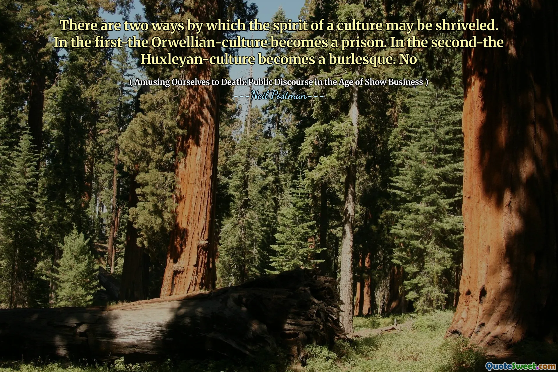 There are two ways by which the spirit of a culture may be shriveled. In the first-the Orwellian-culture becomes a prison. In the second-the Huxleyan-culture becomes a burlesque. No