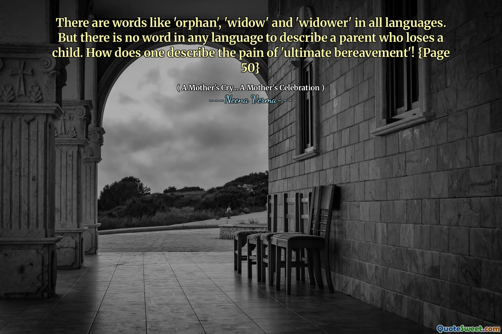 There are words like 'orphan', 'widow' and 'widower' in all languages. But there is no word in any language to describe a parent who loses a child. How does one describe the pain of 'ultimate bereavement'! {Page 50}