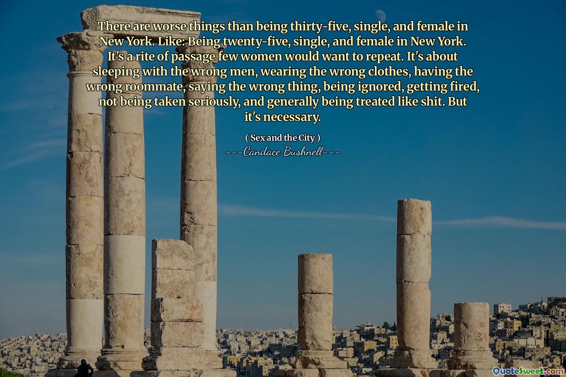 There are worse things than being thirty-five, single, and female in New York. Like: Being twenty-five, single, and female in New York. It's a rite of passage few women would want to repeat. It's about sleeping with the wrong men, wearing the wrong clothes, having the wrong roommate, saying the wrong thing, being ignored, getting fired, not being taken seriously, and generally being treated like shit. But it's necessary.