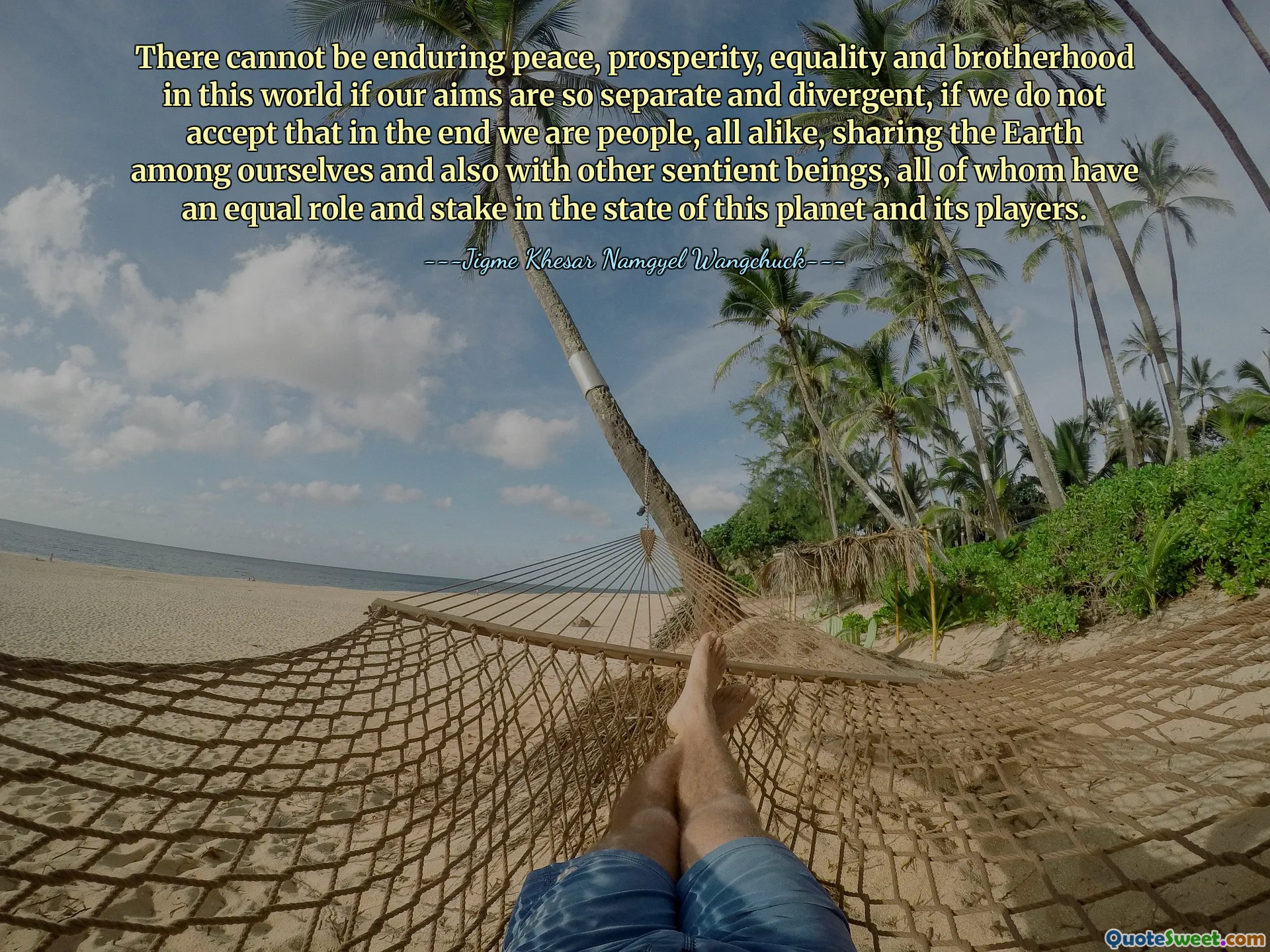 There cannot be enduring peace, prosperity, equality and brotherhood in this world if our aims are so separate and divergent, if we do not accept that in the end we are people, all alike, sharing the Earth among ourselves and also with other sentient beings, all of whom have an equal role and stake in the state of this planet and its players.