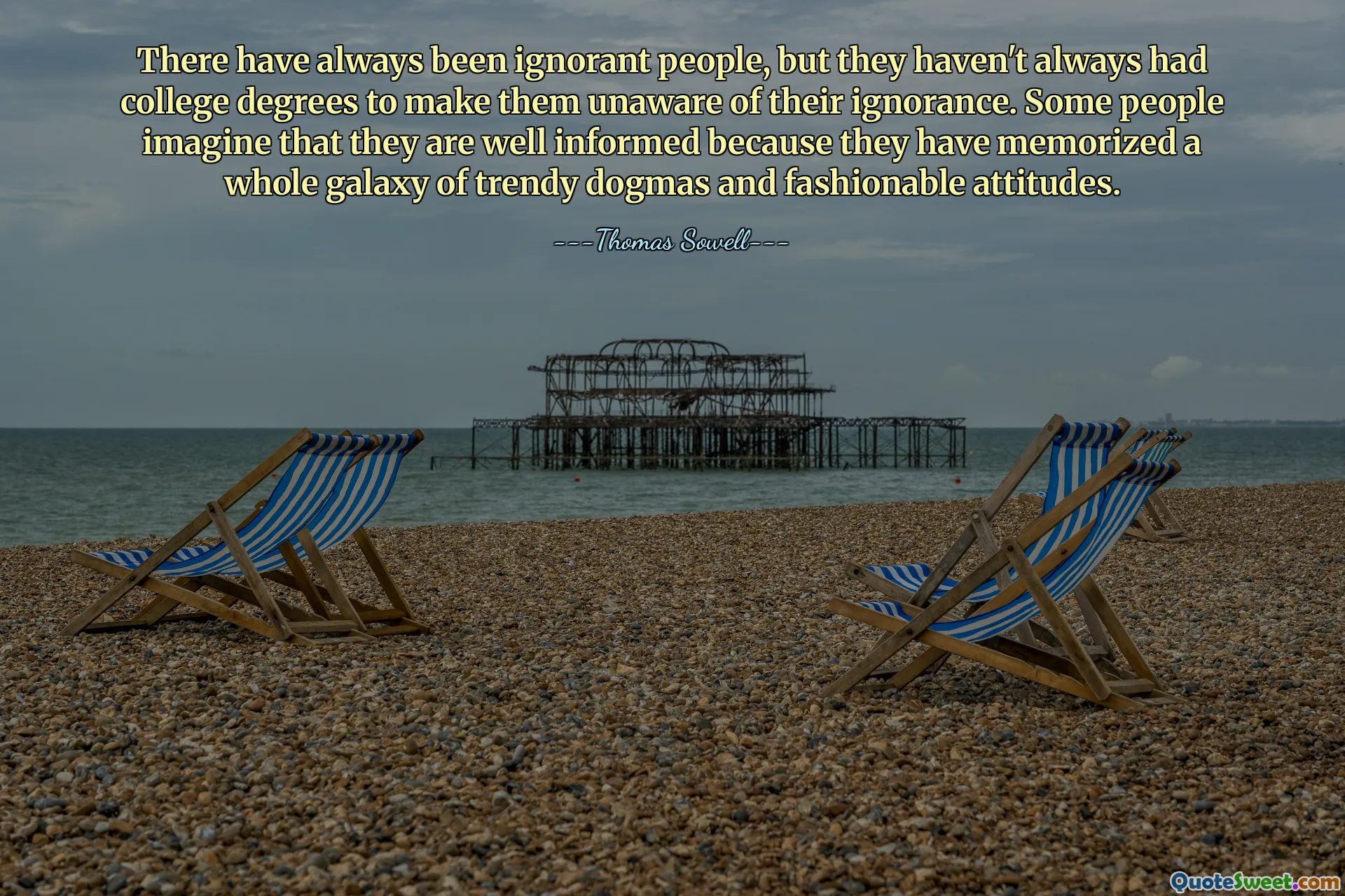 There have always been ignorant people, but they haven't always had college degrees to make them unaware of their ignorance. Some people imagine that they are well informed because they have memorized a whole galaxy of trendy dogmas and fashionable attitudes.