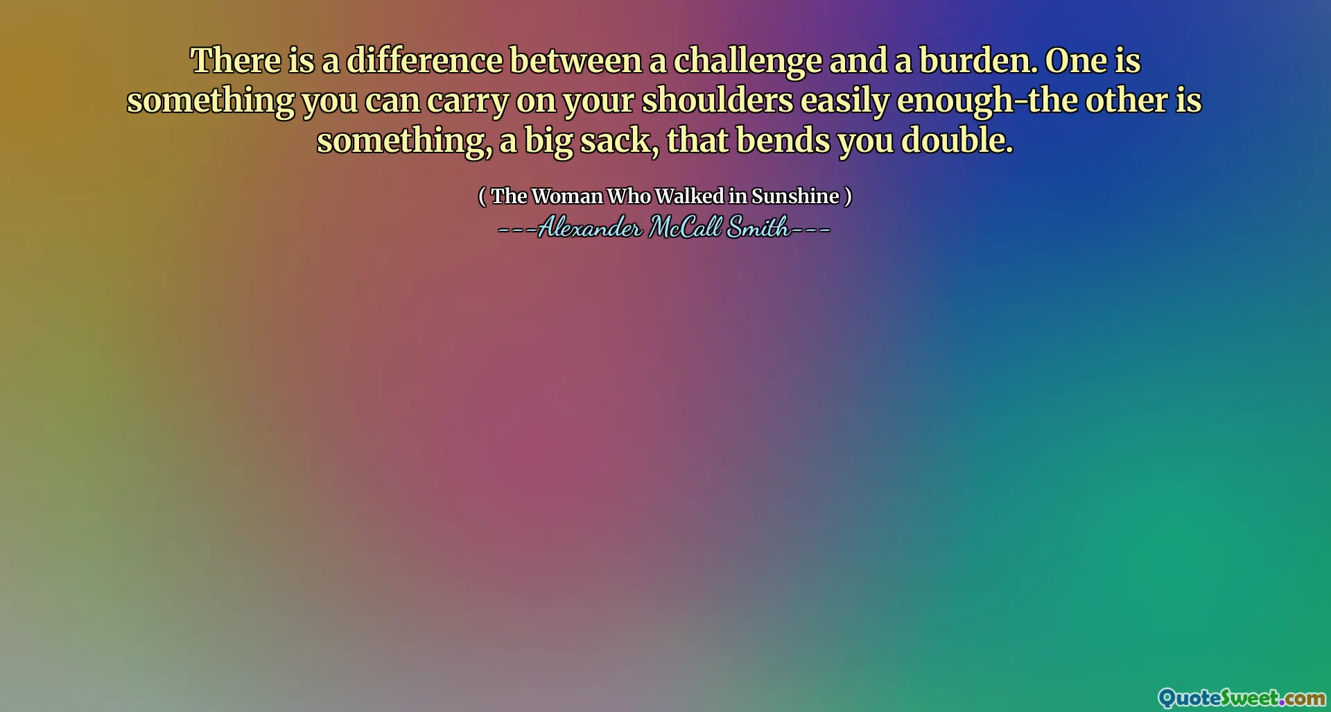 There is a difference between a challenge and a burden. One is something you can carry on your shoulders easily enough-the other is something, a big sack, that bends you double.