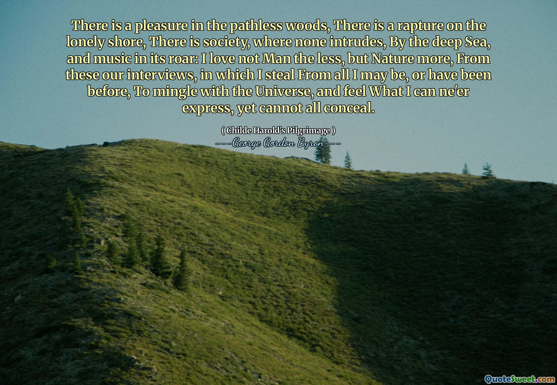 There is a pleasure in the pathless woods, There is a rapture on the lonely shore, There is society, where none intrudes, By the deep Sea, and music in its roar: I love not Man the less, but Nature more, From these our interviews, in which I steal From all I may be, or have been before, To mingle with the Universe, and feel What I can ne'er express, yet cannot all conceal.