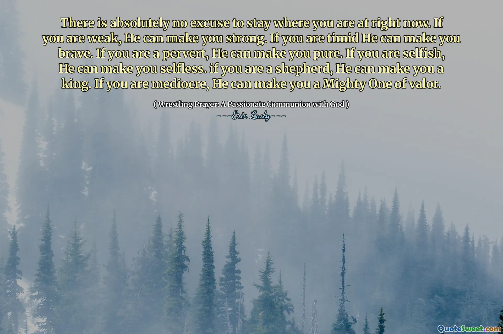 There is absolutely no excuse to stay where you are at right now. If you are weak, He can make you strong. If you are timid He can make you brave. If you are a pervert, He can make you pure. If you are selfish, He can make you selfless. if you are a shepherd, He can make you a king. If you are mediocre, He can make you a Mighty One of valor.