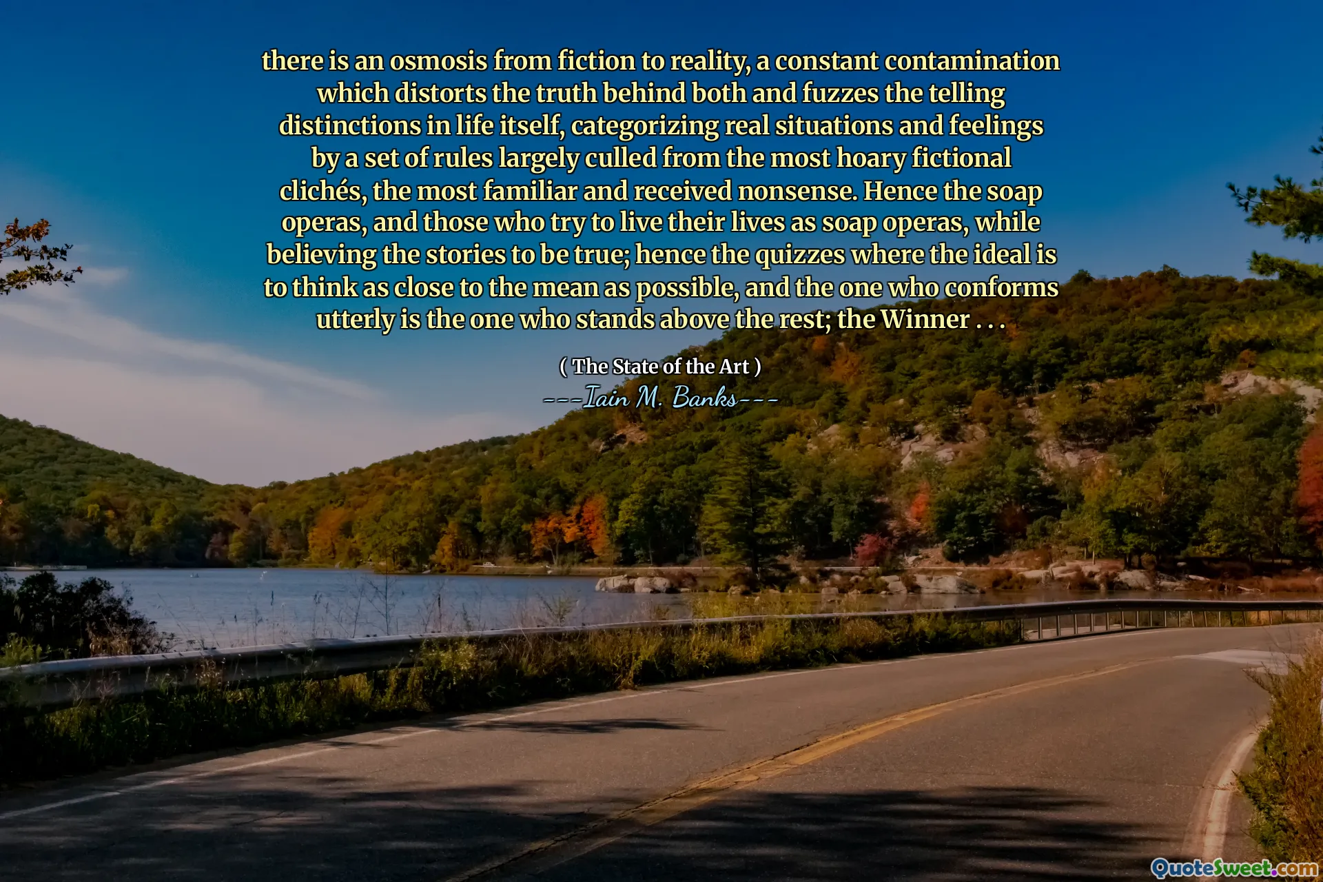 there is an osmosis from fiction to reality, a constant contamination which distorts the truth behind both and fuzzes the telling distinctions in life itself, categorizing real situations and feelings by a set of rules largely culled from the most hoary fictional clichés, the most familiar and received nonsense. Hence the soap operas, and those who try to live their lives as soap operas, while believing the stories to be true; hence the quizzes where the ideal is to think as close to the mean as possible, and the one who conforms utterly is the one who stands above the rest; the Winner . . .