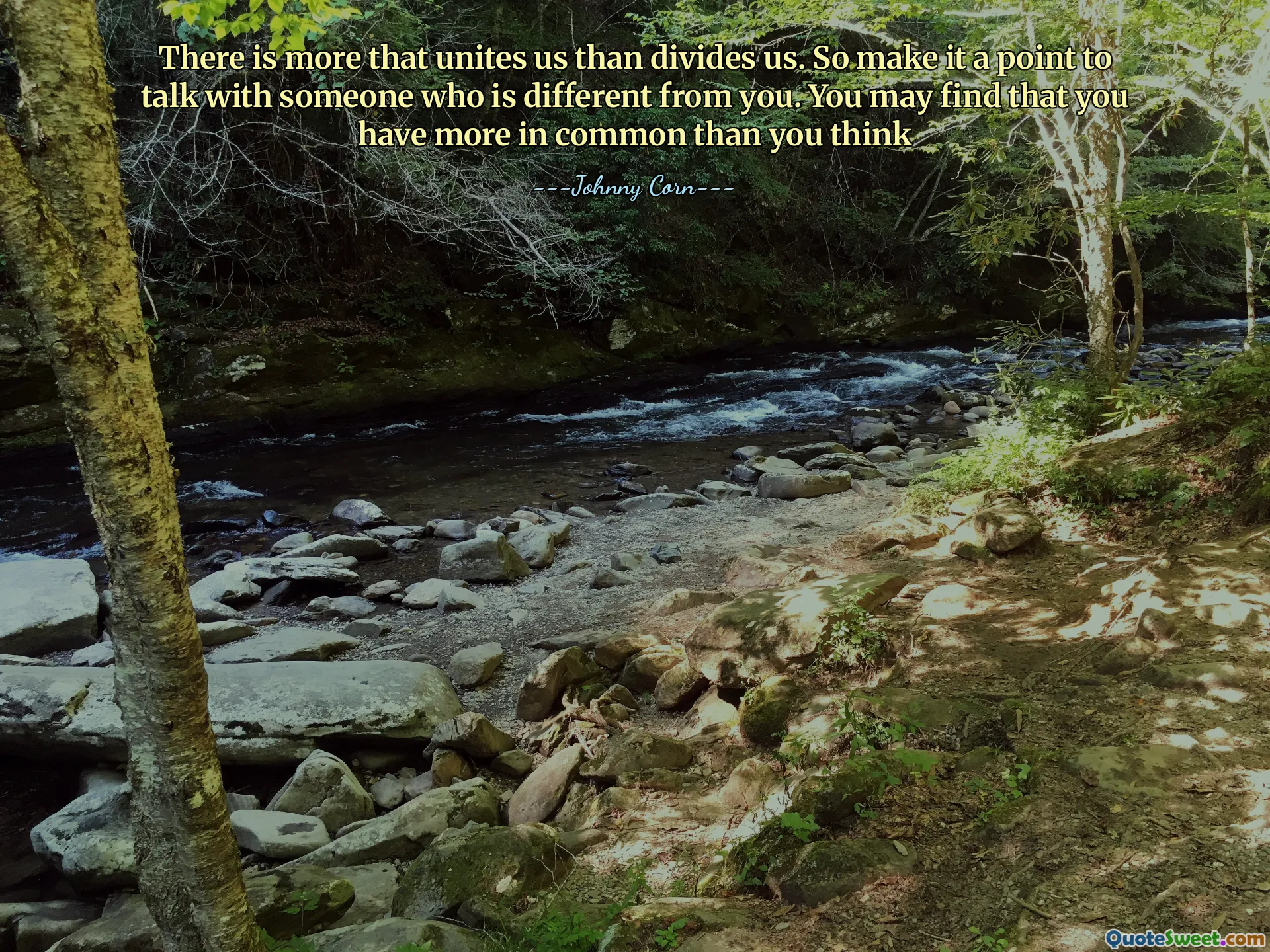 There is more that unites us than divides us. So make it a point to talk with someone who is different from you. You may find that you have more in common than you think