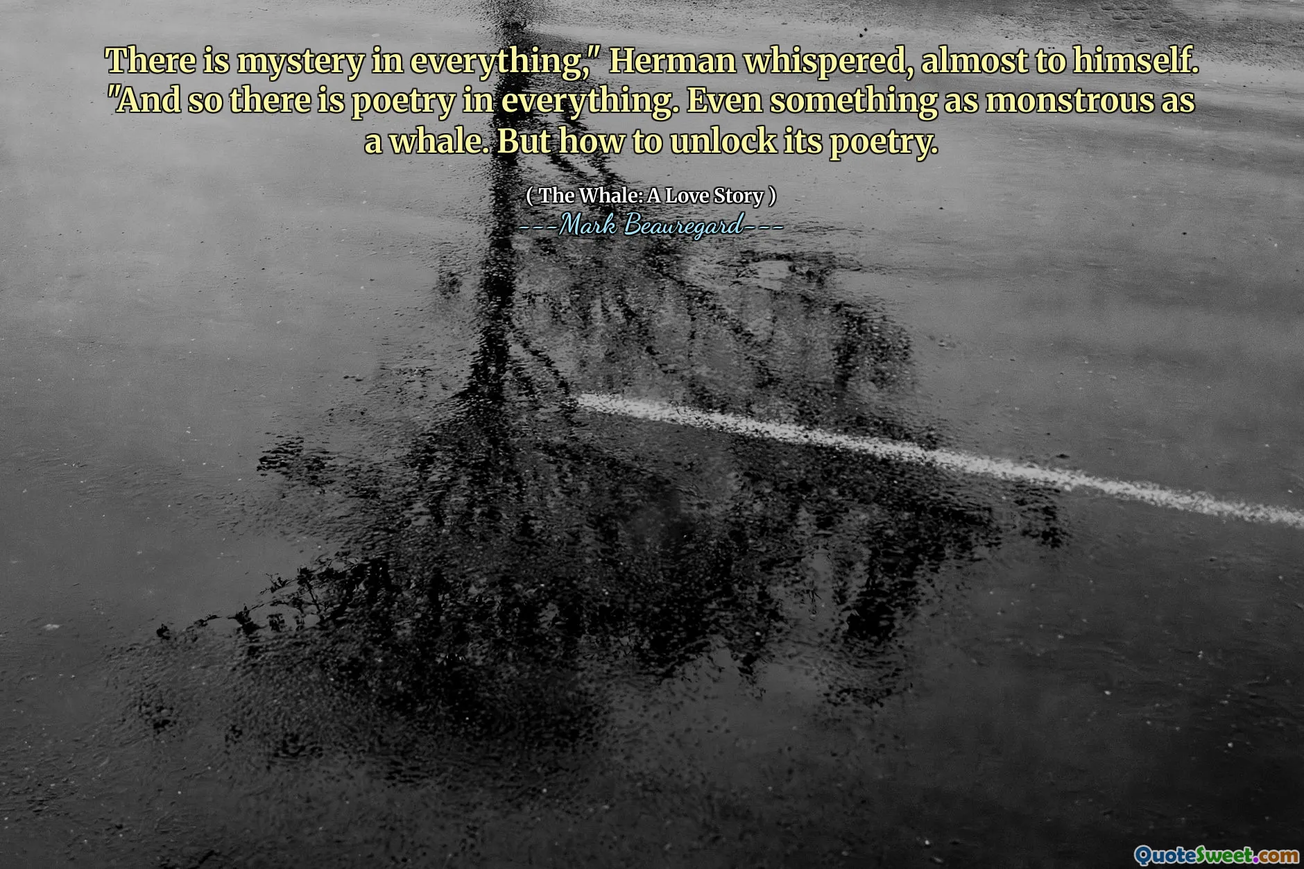 There is mystery in everything," Herman whispered, almost to himself. "And so there is poetry in everything. Even something as monstrous as a whale. But how to unlock its poetry.