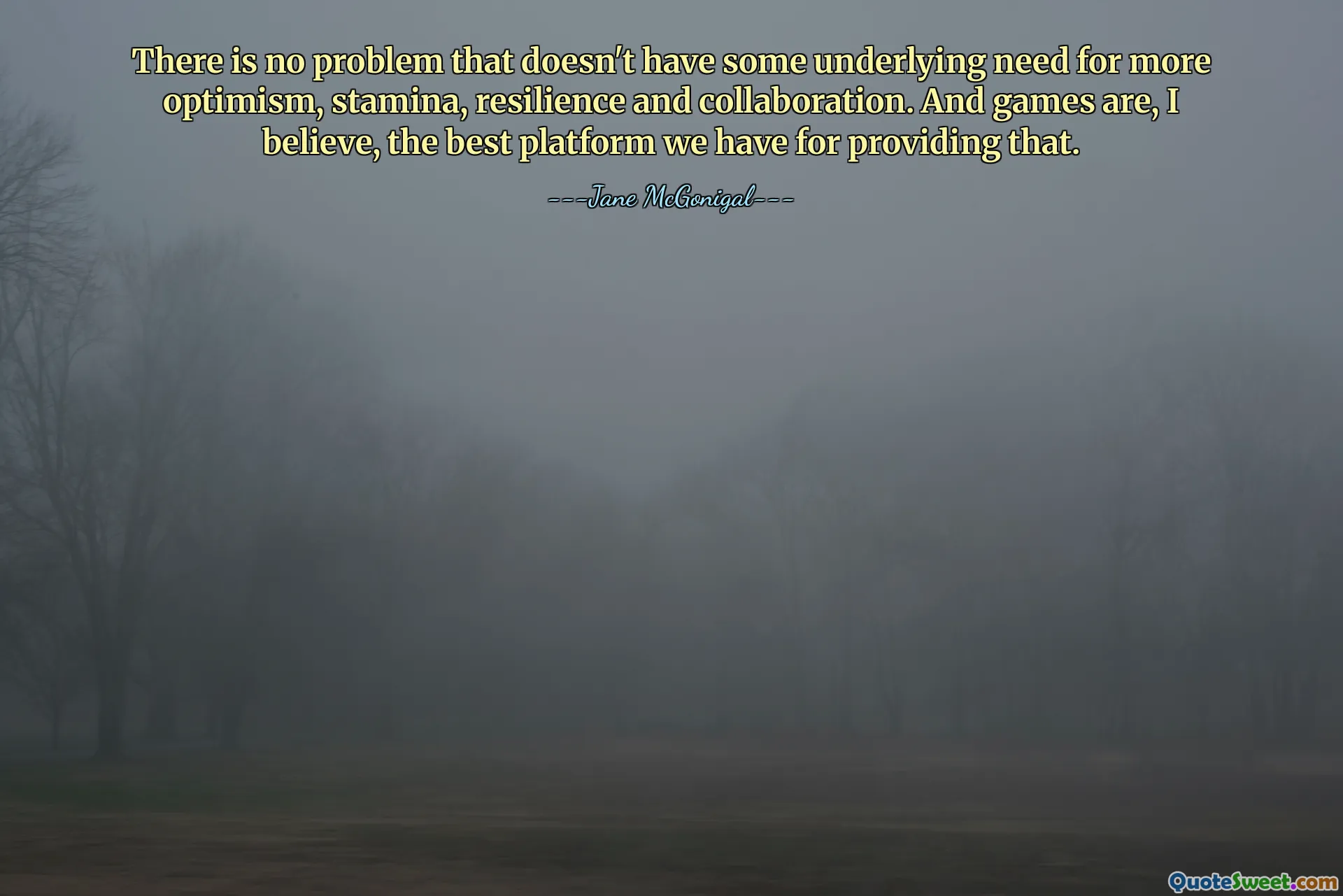There is no problem that doesn't have some underlying need for more optimism, stamina, resilience and collaboration. And games are, I believe, the best platform we have for providing that.