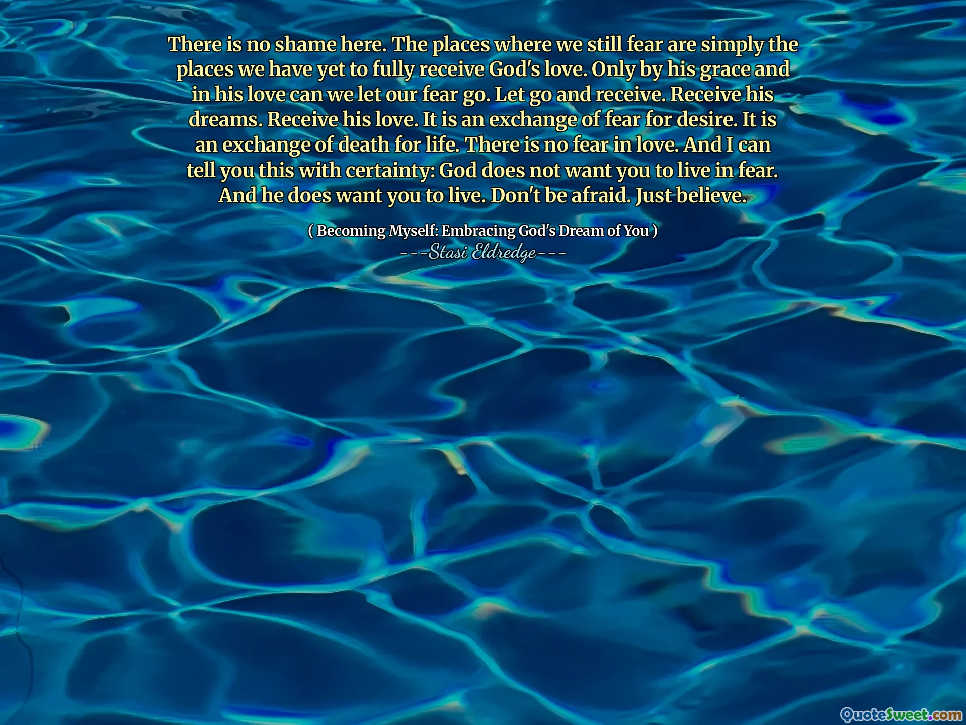 There is no shame here. The places where we still fear are simply the places we have yet to fully receive God's love. Only by his grace and in his love can we let our fear go. Let go and receive. Receive his dreams. Receive his love. It is an exchange of fear for desire. It is an exchange of death for life. There is no fear in love. And I can tell you this with certainty: God does not want you to live in fear. And he does want you to live. Don't be afraid. Just believe.