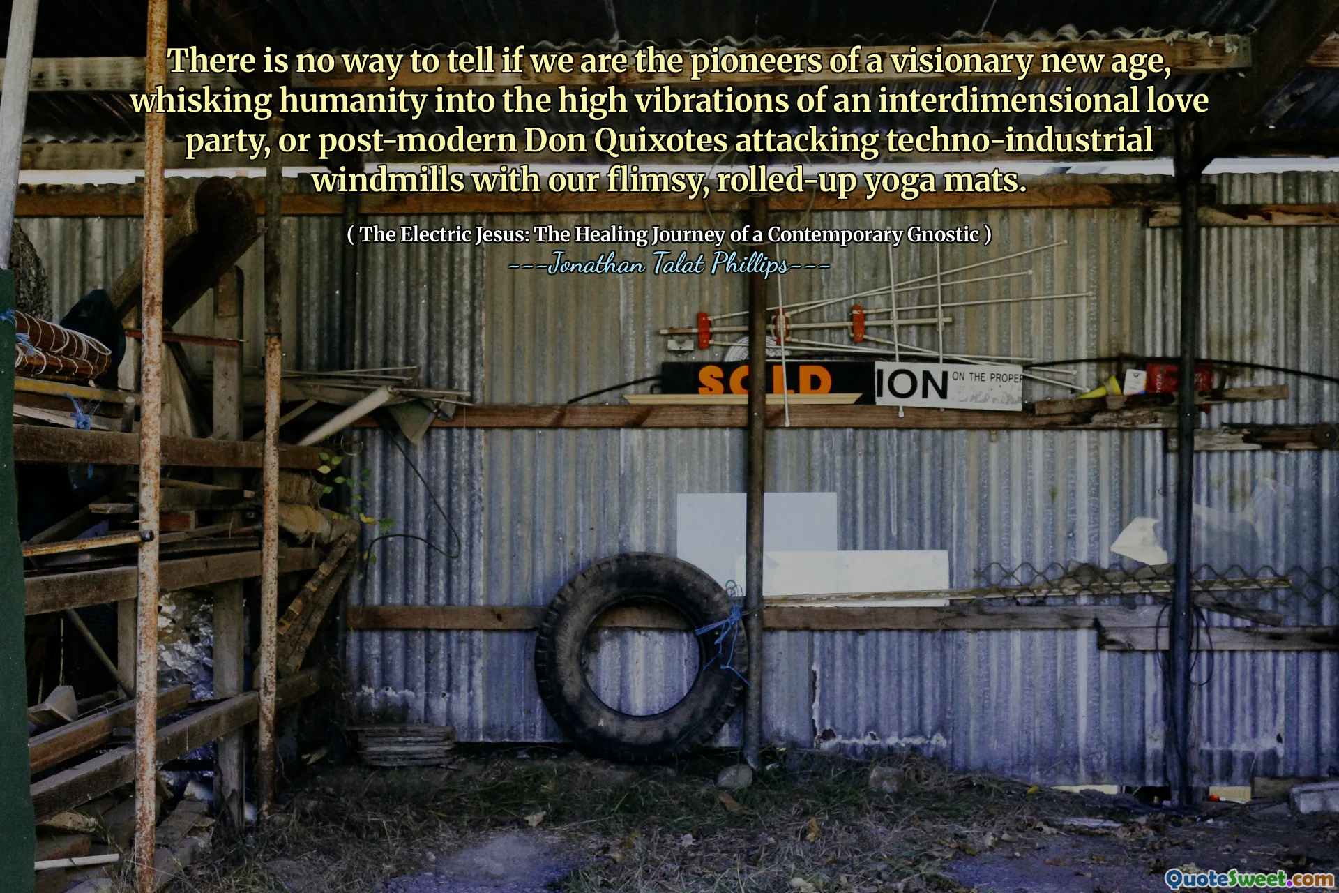 There is no way to tell if we are the pioneers of a visionary new age, whisking humanity into the high vibrations of an interdimensional love party, or post-modern Don Quixotes attacking techno-industrial windmills with our flimsy, rolled-up yoga mats.