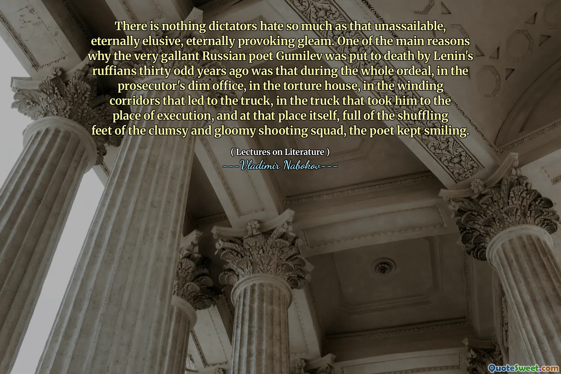 There is nothing dictators hate so much as that unassailable, eternally elusive, eternally provoking gleam. One of the main reasons why the very gallant Russian poet Gumilev was put to death by Lenin's ruffians thirty odd years ago was that during the whole ordeal, in the prosecutor's dim office, in the torture house, in the winding corridors that led to the truck, in the truck that took him to the place of execution, and at that place itself, full of the shuffling feet of the clumsy and gloomy shooting squad, the poet kept smiling.
