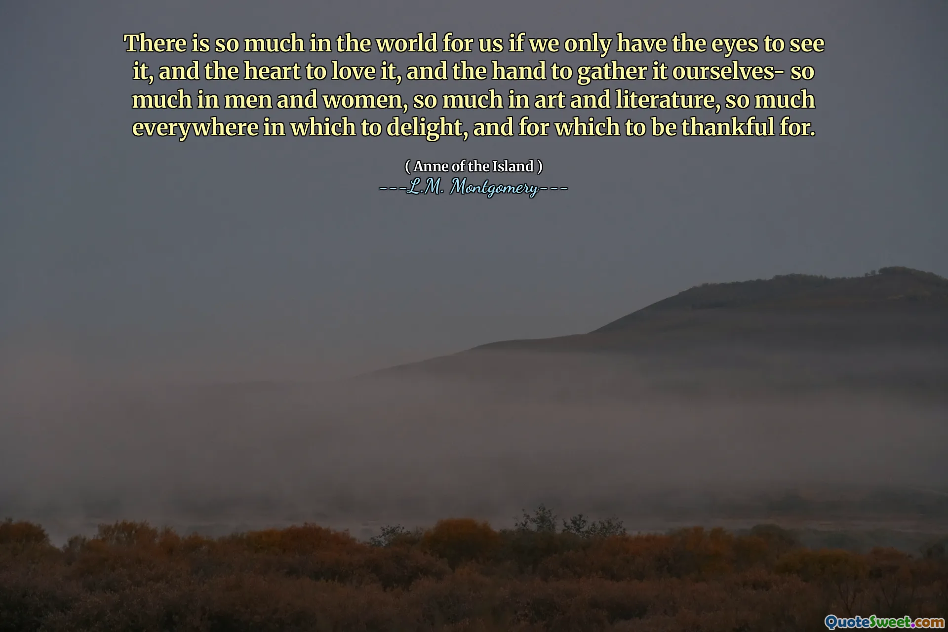 There is so much in the world for us if we only have the eyes to see it, and the heart to love it, and the hand to gather it ourselves- so much in men and women, so much in art and literature, so much everywhere in which to delight, and for which to be thankful for.