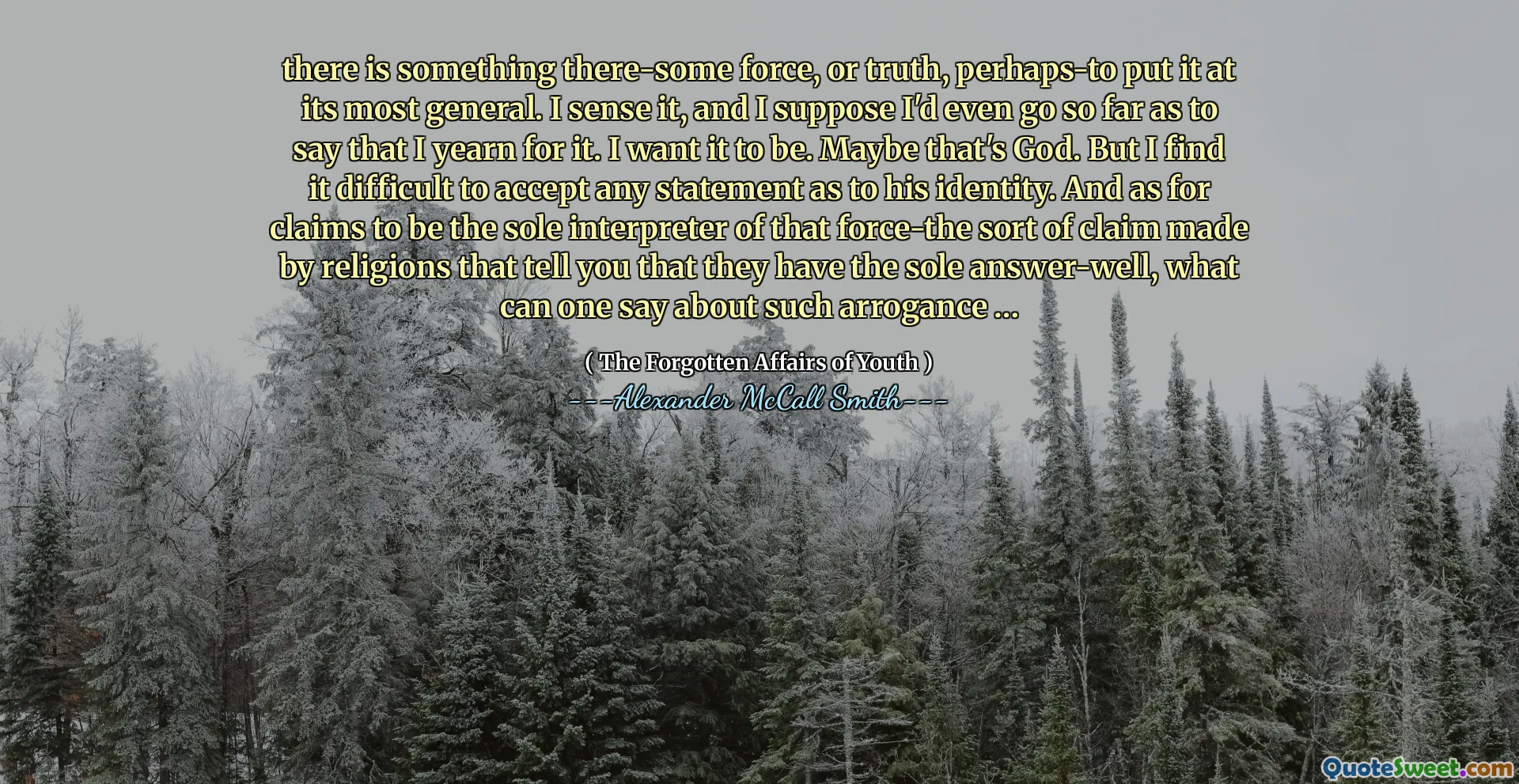 Hay algo que alguna fuerza, o verdad, tal vez para ponerla en su forma más general. Lo siento, y supongo que incluso iría tan lejos como para decir que anhelo. Quiero que sea. Quizás ese sea Dios. Pero me resulta difícil aceptar cualquier declaración sobre su identidad. Y en cuanto a las afirmaciones de ser el único intérprete de esa fuerza, el tipo de reclamo hecho por las religiones que le dicen que tienen la única respuesta, ¿qué se puede decir sobre tal arrogancia ...